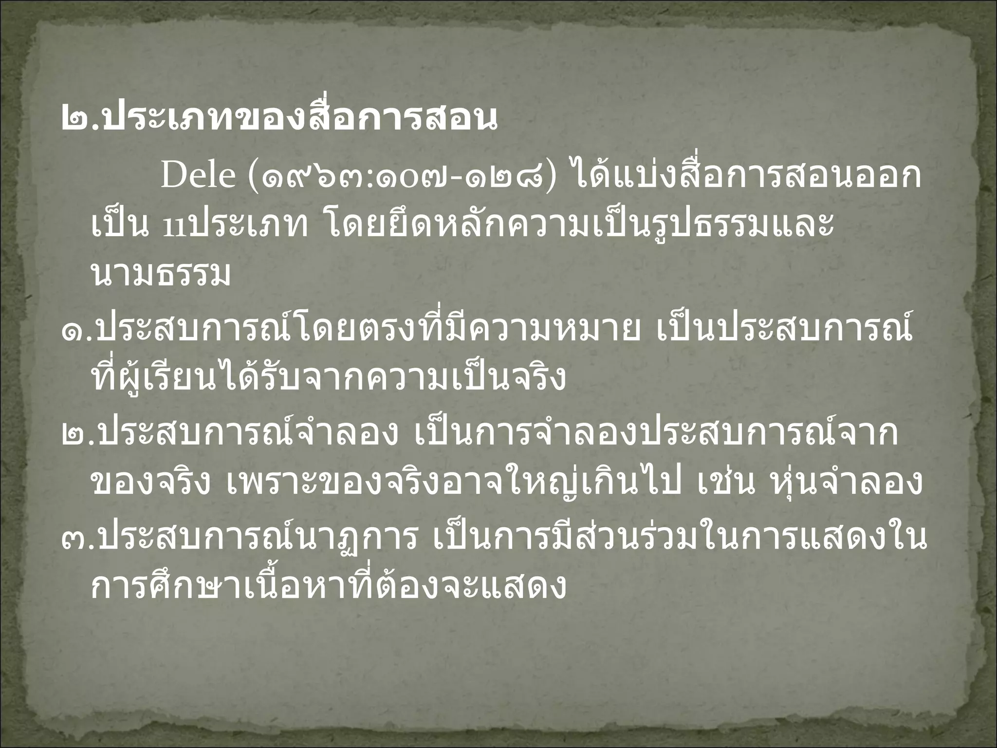 ๒ . ประเภทของสื่อการสอน Dele  ( ๑๙๖๓ : ๑ o ๗ - ๑๒๘ )  ได้แบ่งสื่อการสอนออกเป็น  11 ประเภท โดยยึดหลักความเป็นรูปธรรมและนามธรรม ๑ . ประสบการณ์โดยตรงที่มีความหมาย เป็นประสบการณ์ที่ผู้เรียนได้รับจากความเป็นจริง ๒ . ประสบการณ์จำลอง เป็นการจำลองประสบการณ์จากของจริง เพราะของจริงอาจใหญ่เกินไป เช่น หุ่นจำลอง ๓ . ประสบการณ์นาฏการ เป็นการมีส่วนร่วมในการแสดงในการศึกษาเนื้อหาที่ต้องจะแสดง 