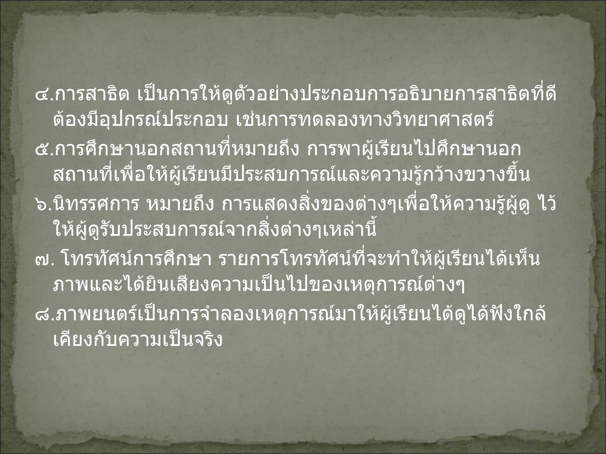 ๔ . การสาธิต เป็นการให้ดูตัวอย่างประกอบการอธิบายการสาธิตที่ดีต้องมีอุปกรณ์ประกอบ เช่นการทดลองทางวิทยาศาสตร์ ๕ . การศึกษานอกสถานที่หมายถึง การพาผู้เรียนไปศึกษานอกสถานที่เพื่อให้ผู้เรียนมีประสบการณ์และความรู้กว้างขวางขึ้น ๖ . นิทรรศการ หมายถึง การแสดงสิ่งของต่างๆเพื่อให้ความรู้ผู้ดู ไว้ให้ผู้ดูรับประสบการณ์จากสิ่งต่างๆเหล่านี้ ๗ .  โทรทัศน์การศึกษา รายการโทรทัศน์ที่จะทำให้ผู้เรียนได้เห็นภาพและได้ยินเสียงความเป็นไปของเหตุการณ์ต่างๆ ๘ . ภาพยนตร์เป็นการจำลองเหตุการณ์มาให้ผู้เรียนได้ดูได้ฟังใกล้เคียงกับความเป็นจริง 