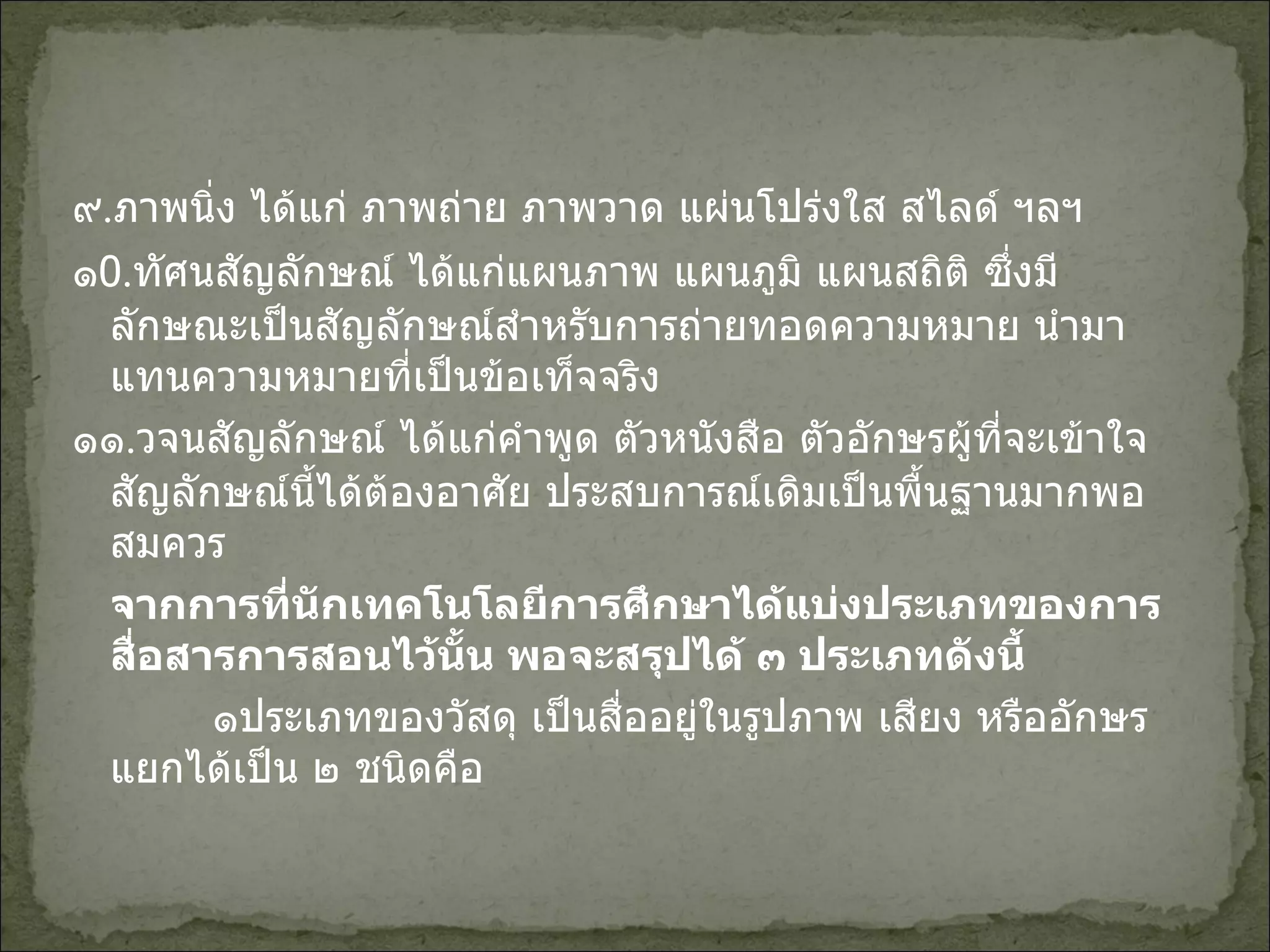 ๙ . ภาพนิ่ง ได้แก่ ภาพถ่าย ภาพวาด แผ่นโปร่งใส สไลด์ ฯลฯ ๑ 0 . ทัศนสัญลักษณ์ ได้แก่แผนภาพ แผนภูมิ แผนสถิติ ซึ่งมีลักษณะเป็นสัญลักษณ์สำหรับการถ่ายทอดความหมาย นำมาแทนความหมายที่เป็นข้อเท็จจริง ๑๑ . วจนสัญลักษณ์ ได้แก่คำพูด ตัวหนังสือ ตัวอักษรผู้ที่จะเข้าใจสัญลักษณ์นี้ได้ต้องอาศัย ประสบการณ์เดิมเป็นพื้นฐานมากพอสมควร จากการที่นักเทคโนโลยีการศึกษาได้แบ่งประเภทของการสื่อสารการสอนไว้นั้น พอจะสรุปได้ ๓ ประเภทดังนี้   ๑ประเภทของวัสดุ เป็นสื่ออยู่ในรูปภาพ เสียง หรืออักษร แยกได้เป็น ๒ ชนิดคือ 