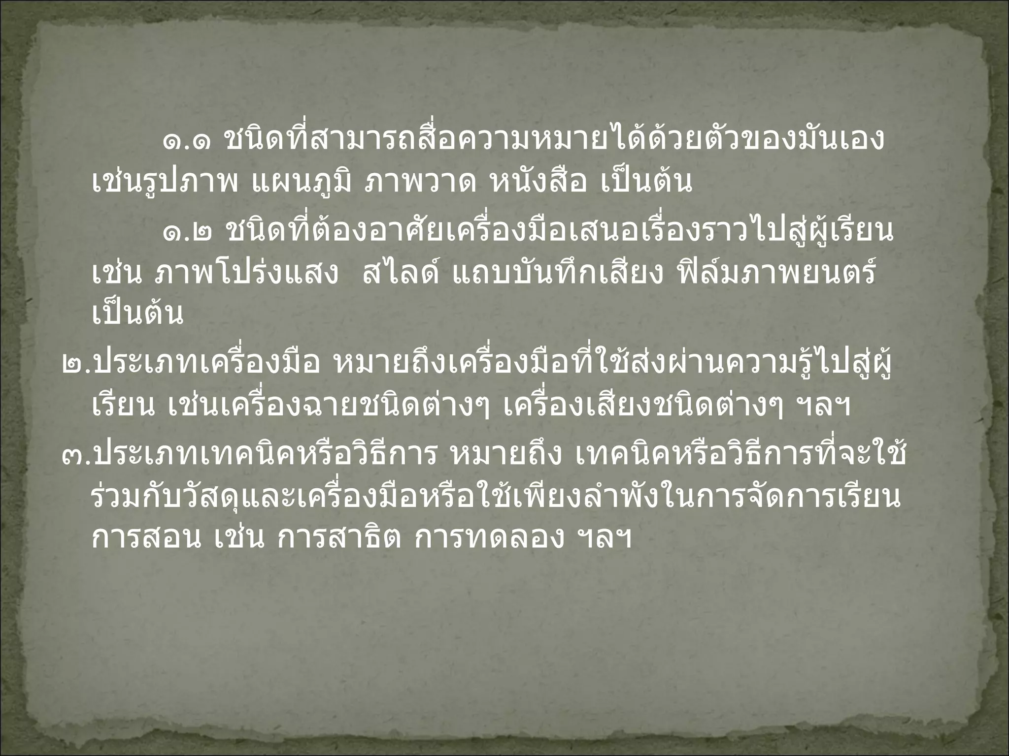 ๑ . ๑ ชนิดที่สามารถสื่อความหมายได้ด้วยตัวของมันเอง เช่นรูปภาพ แผนภูมิ ภาพวาด หนังสือ เป็นต้น ๑ . ๒ ชนิดที่ต้องอาศัยเครื่องมือเสนอเรื่องราวไปสู่ผู้เรียน เช่น ภาพโปร่งแสง  สไลด์ แถบบันทึกเสียง ฟิล์มภาพยนตร์เป็นต้น ๒ . ประเภทเครื่องมือ หมายถึงเครื่องมือที่ใช้ส่งผ่านความรู้ไปสู่ผู้เรียน เช่นเครื่องฉายชนิดต่างๆ เครื่องเสียงชนิดต่างๆ ฯลฯ ๓ . ประเภทเทคนิคหรือวิธีการ หมายถึง เทคนิคหรือวิธีการที่จะใช้ร่วมกับวัสดุและเครื่องมือหรือใช้เพียงลำพังในการจัดการเรียนการสอน เช่น การสาธิต การทดลอง ฯลฯ 