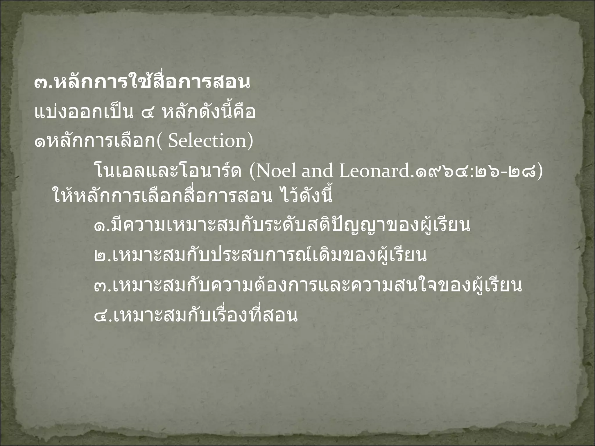 ๓ . หลักการใช้สื่อการสอน แบ่งออกเป็น ๔ หลักดังนี้คือ  ๑หลักการเลือก (   Selection) โนเอลและโอนาร์ด  (Noel and Leonard . ๑๙๖๔ : ๒๖ - ๒๘ ) ให้หลักการเลือกสื่อการสอน ไว้ดังนี้ ๑ . มีความเหมาะสมกับระดับสติปัญญาของผู้เรียน ๒ . เหมาะสมกับประสบการณ์เดิมของผู้เรียน ๓ . เหมาะสมกับความต้องการและความสนใจของผู้เรียน ๔ . เหมาะสมกับเรื่องที่สอน 