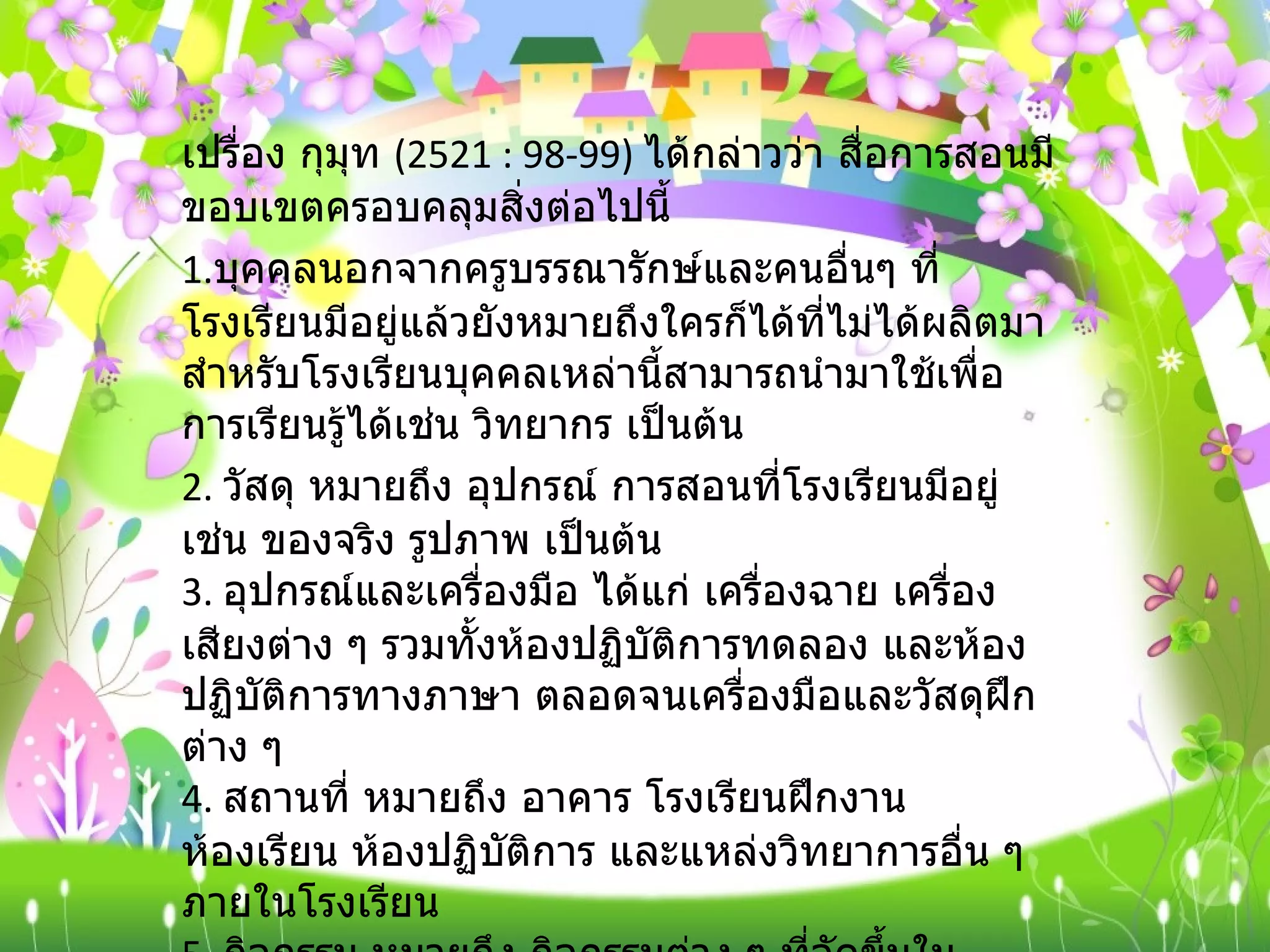 เปรื่อง กุมุท  (2521 : 98-99)  ได้กล่าวว่า สื่อการสอนมีขอบเขตครอบคลุมสิ่งต่อไปนี้ 1. บุคคลนอกจากครูบรรณารักษ์และคนอื่นๆ ที่โรงเรียนมีอยู่แล้วยังหมายถึงใครก็ได้ที่ไม่ได้ผลิตมาสำหรับโรงเรียนบุคคลเหล่านี้สามารถนำมาใช้เพื่อการเรียนรู้ได้เช่น วิทยากร เป็นต้น 2.  วัสดุ หมายถึง อุปกรณ์ การสอนที่โรงเรียนมีอยู่ เช่น ของจริง รูปภาพ เป็นต้น 3.  อุปกรณ์และเครื่องมือ ได้แก่ เครื่องฉาย เครื่องเสียงต่าง ๆ รวมทั้งห้องปฏิบัติการทดลอง และห้องปฏิบัติการทางภาษา ตลอดจนเครื่องมือและวัสดุฝึกต่าง ๆ 4.  สถานที่ หมายถึง อาคาร โรงเรียนฝึกงาน ห้องเรียน ห้องปฏิบัติการ และแหล่งวิทยาการอื่น ๆ ภายในโรงเรียน 5.  กิจกรรม หมายถึง กิจกรรมต่าง ๆ ที่จัดขึ้นในโรงเรียน เช่น การสาธิต ทดลอง นาฏการ การแสดงนิทรรศการ การศึกษานอกสถานที่ เป็นต้น 