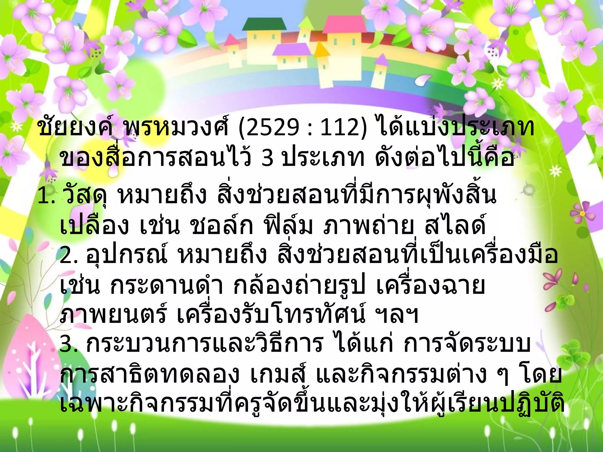 ชัยยงค์ พรหมวงศ์  (2529 : 112)  ได้แบ่งประเภทของสื่อการสอนไว้  3  ประเภท ดังต่อไปนี้คือ 1.  วัสดุ หมายถึง สิ่งช่วยสอนที่มีการผุพังสิ้นเปลือง เช่น ชอล์ก ฟิล์ม ภาพถ่าย สไลด์ 2.  อุปกรณ์ หมายถึง สิ่งช่วยสอนที่เป็นเครื่องมือ เช่น กระดานดำ กล้องถ่ายรูป เครื่องฉายภาพยนตร์ เครื่องรับโทรทัศน์ ฯลฯ 3.  กระบวนการและวิธีการ ได้แก่ การจัดระบบ การสาธิตทดลอง เกมส์ และกิจกรรมต่าง ๆ โดยเฉพาะกิจกรรมที่ครูจัดขึ้นและมุ่งให้ผู้เรียนปฏิบัติ 