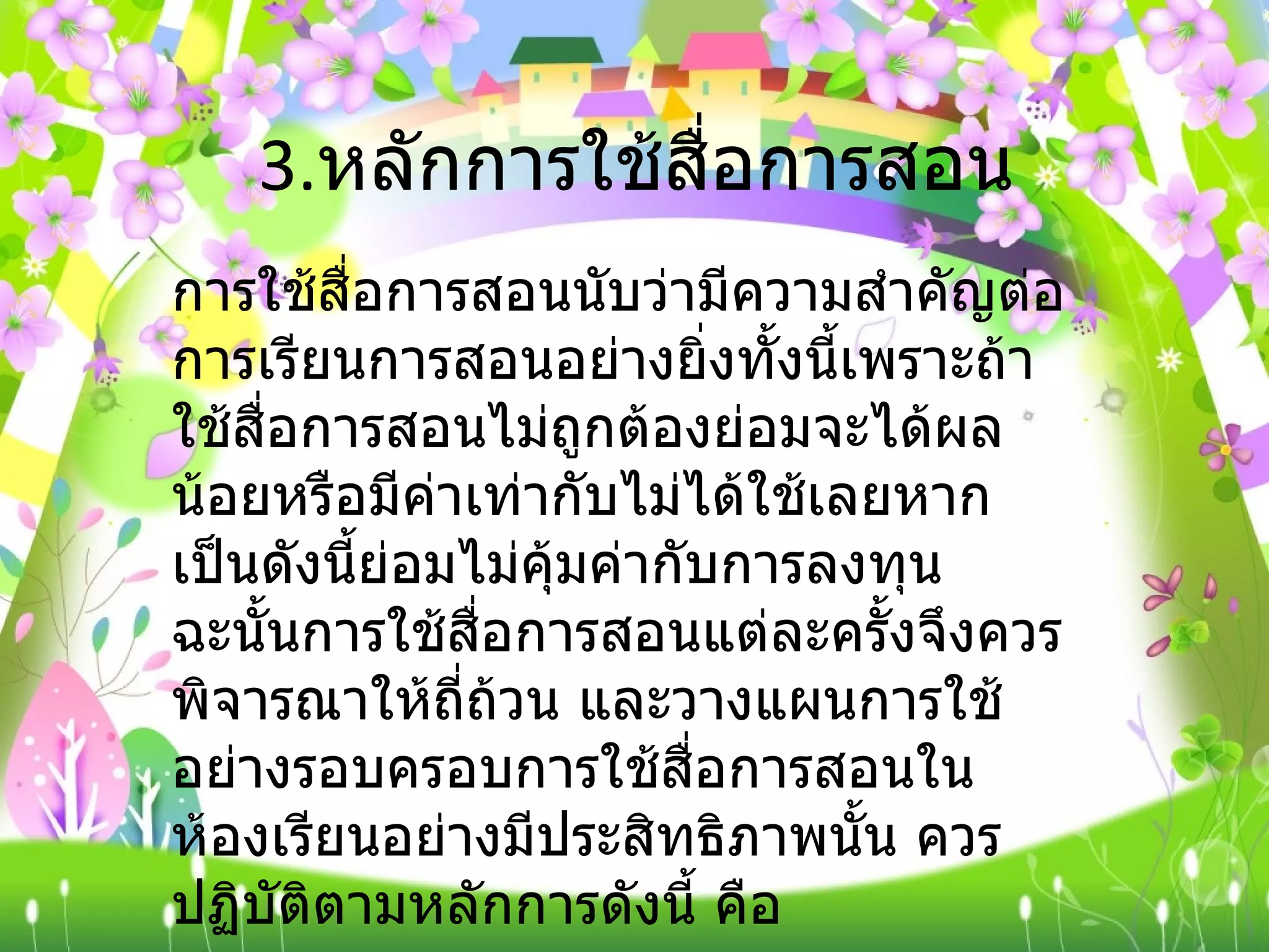 3. หลักการใช้สื่อการสอน  การใช้สื่อการสอนนับว่ามีความสำคัญต่อการเรียนการสอนอย่างยิ่งทั้งนี้เพราะถ้าใช้สื่อการสอนไม่ถูกต้องย่อมจะได้ผลน้อยหรือมีค่าเท่ากับไม่ได้ใช้เลยหากเป็นดังนี้ย่อมไม่คุ้มค่ากับการลงทุน ฉะนั้นการใช้สื่อการสอนแต่ละครั้งจึงควรพิจารณาให้ถี่ถ้วน และวางแผนการใช้อย่างรอบครอบการใช้สื่อการสอนในห้องเรียนอย่างมีประสิทธิภาพนั้น ควรปฏิบัติตามหลักการดังนี้ คือ 