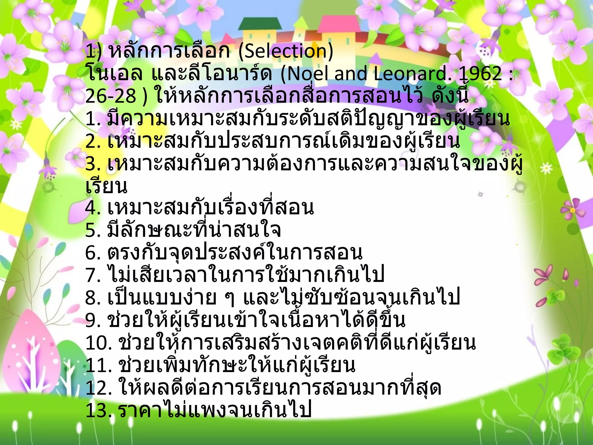 1)  หลักการเลือก  ( Selection)  โนเอล และลีโอนาร์ด  ( Noel and Leonard. 1962 :26-28 )  ให้หลักการเลือกสื่อการสอนไว้ ดังนี้ 1.  มีความเหมาะสมกับระดับสติปัญญาของผู้เรียน 2.  เหมาะสมกับประสบการณ์เดิมของผู้เรียน 3.  เหมาะสมกับความต้องการและความสนใจของผู้เรียน 4.  เหมาะสมกับเรื่องที่สอน 5.  มีลักษณะที่น่าสนใจ 6.  ตรงกับจุดประสงค์ในการสอน 7.  ไม่เสียเวลาในการใช้มากเกินไป 8.  เป็นแบบง่าย ๆ และไม่ซับซ้อนจนเกินไป 9.  ช่วยให้ผู้เรียนเข้าใจเนื้อหาได้ดีขึ้น 10.  ช่วยให้การเสริมสร้างเจตคติที่ดีแก่ผู้เรียน 11.  ช่วยเพิ่มทักษะให้แก่ผู้เรียน 12.  ให้ผลดีต่อการเรียนการสอนมากที่สุด 13.  ราคาไม่แพงจนเกินไป 