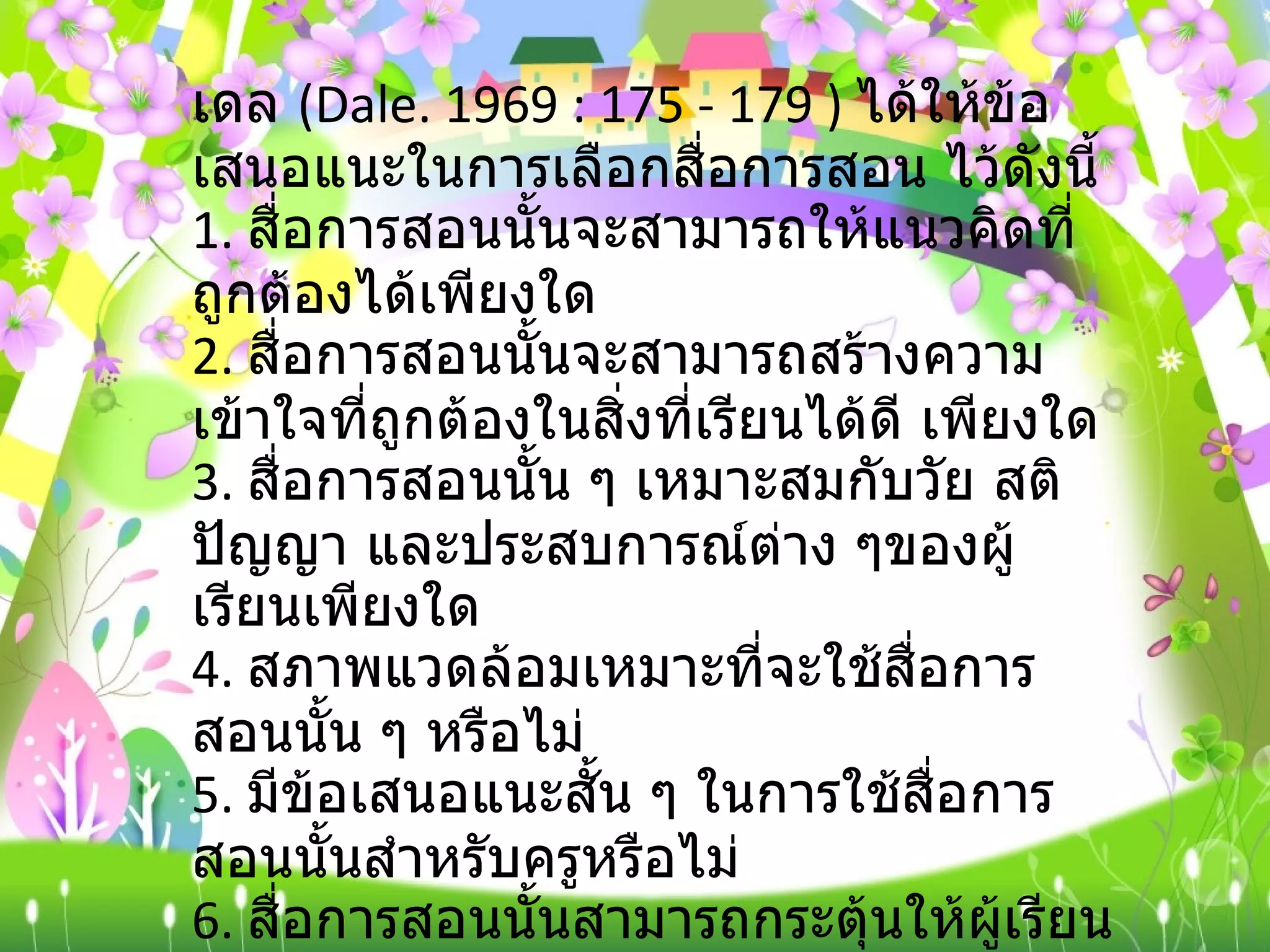 เดล  ( Dale. 1969 : 175 - 179 )  ได้ให้ข้อเสนอแนะในการเลือกสื่อการสอน ไว้ดังนี้ 1.  สื่อการสอนนั้นจะสามารถให้แนวคิดที่ถูกต้องได้เพียงใด 2.  สื่อการสอนนั้นจะสามารถสร้างความเข้าใจที่ถูกต้องในสิ่งที่เรียนได้ดี เพียงใด 3.  สื่อการสอนนั้น ๆ เหมาะสมกับวัย สติปัญญา และประสบการณ์ต่าง ๆของผู้เรียนเพียงใด 4.  สภาพแวดล้อมเหมาะที่จะใช้สื่อการสอนนั้น ๆ หรือไม่ 5.  มีข้อเสนอแนะสั้น ๆ ในการใช้สื่อการสอนนั้นสำหรับครูหรือไม่ 6.  สื่อการสอนนั้นสามารถกระตุ้นให้ผู้เรียนพัฒนาทางด้านความคิดได้หรือไม่ 7.  คุ้มค่ากับเวลาและการลงทุนหรือไม่ 