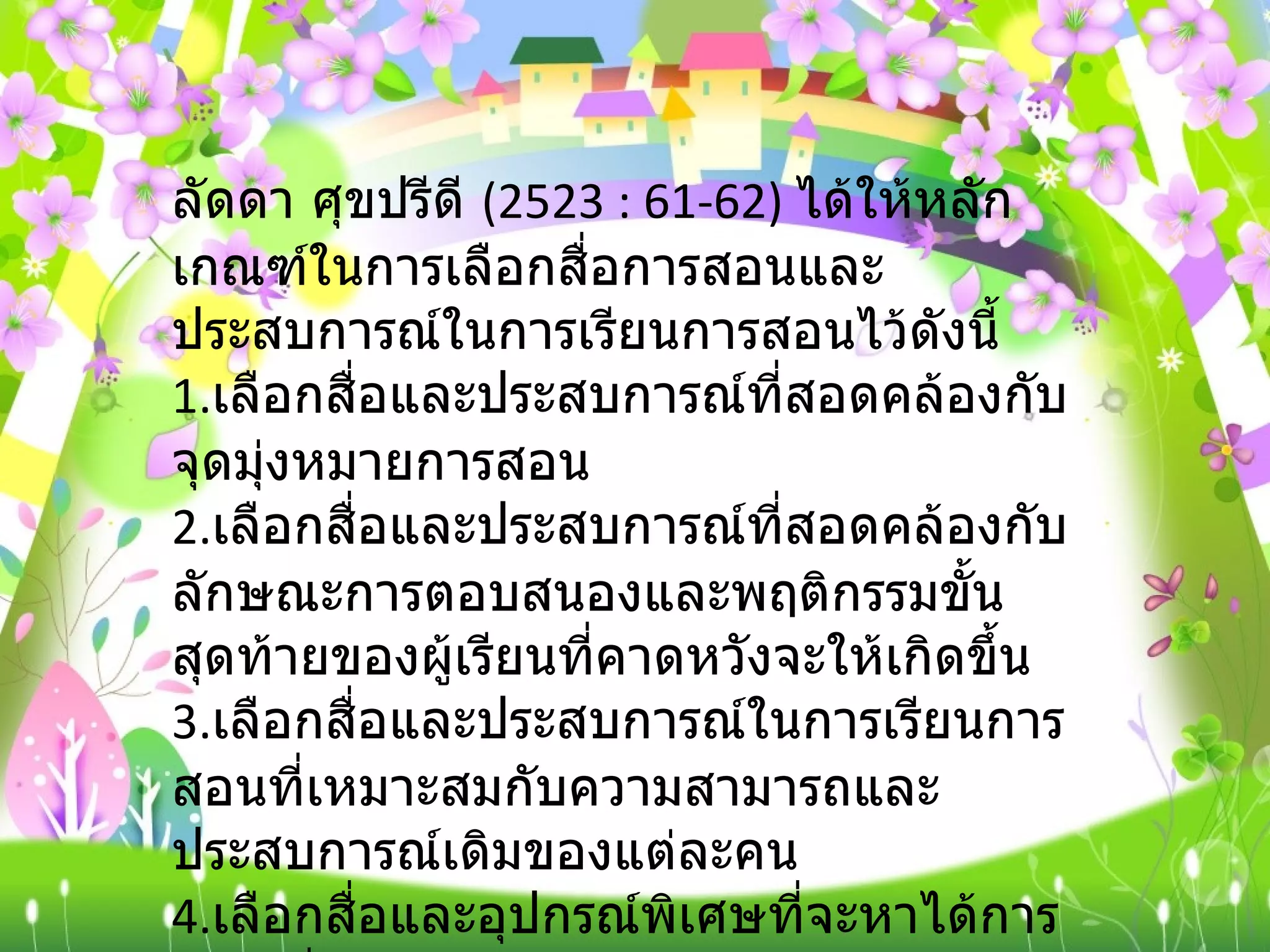 ลัดดา ศุขปรีดี  (2523 : 61-62)  ได้ให้หลักเกณฑ์ในการเลือกสื่อการสอนและประสบการณ์ในการเรียนการสอนไว้ดังนี้ 1. เลือกสื่อและประสบการณ์ที่สอดคล้องกับจุดมุ่งหมายการสอน 2. เลือกสื่อและประสบการณ์ที่สอดคล้องกับลักษณะการตอบสนองและพฤติกรรมขั้นสุดท้ายของผู้เรียนที่คาดหวังจะให้เกิดขึ้น 3. เลือกสื่อและประสบการณ์ในการเรียนการสอนที่เหมาะสมกับความสามารถและประสบการณ์เดิมของแต่ละคน 4. เลือกสื่อและอุปกรณ์พิเศษที่จะหาได้การเลือกสื่อจะต้องคำนึงถึงความสะดวกในการนำสื่อการสอนนั้นมาใช้และไม่จำเป็นต้องใช้สื่อการสอนที่มีราคาแพงเสมอไป 
