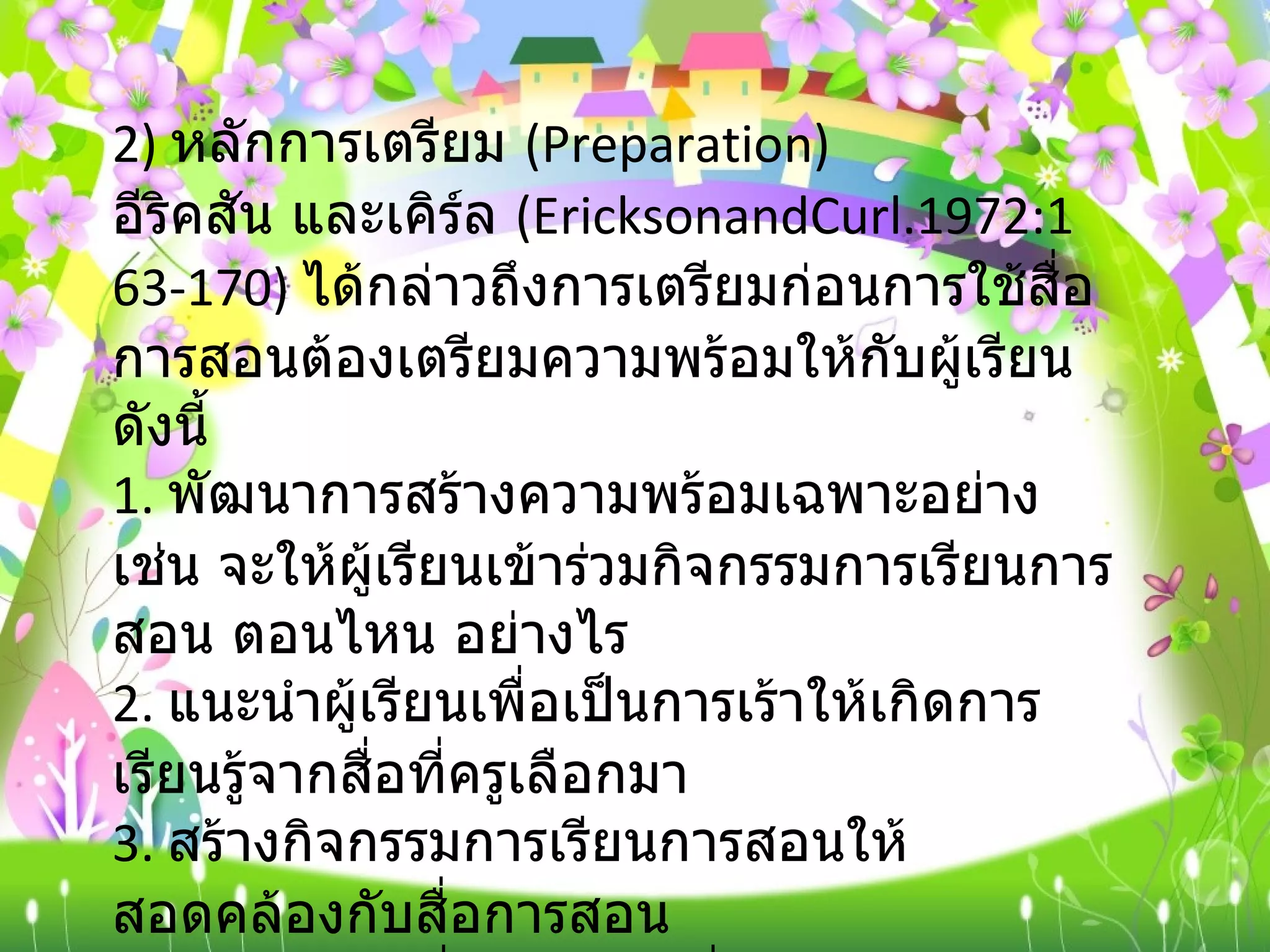 2)  หลักการเตรียม  ( Preparation) อีริคสัน และเคิร์ล  ( EricksonandCurl.1972:163-170)  ได้กล่าวถึงการเตรียมก่อนการใช้สื่อการสอนต้องเตรียมความพร้อมให้กับผู้เรียน ดังนี้ 1.  พัฒนาการสร้างความพร้อมเฉพาะอย่าง เช่น จะให้ผู้เรียนเข้าร่วมกิจกรรมการเรียนการสอน ตอนไหน อย่างไร 2.  แนะนำผู้เรียนเพื่อเป็นการเร้าให้เกิดการเรียนรู้จากสื่อที่ครูเลือกมา 3.  สร้างกิจกรรมการเรียนการสอนให้สอดคล้องกับสื่อการสอน 4.  เลือกหาวิธีที่เหมาะสม ที่จะนำไปสู่การใช้สื่อการสอนนั้น ๆ 5.  ใช้แหล่งการเรียนอื่น ๆ เพื่อสร้างความพร้อมให้เกิดขึ้นกับตัวผู้เรียน 