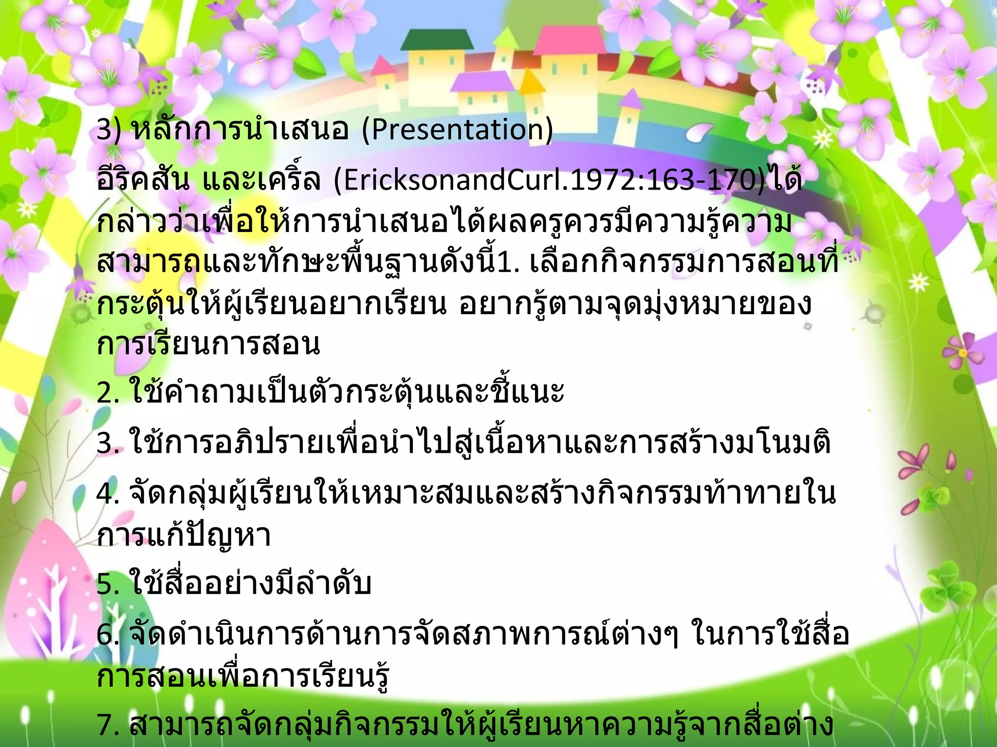 3)  หลักการนำเสนอ  ( Presentation) อีริคสัน และเคริ์ล  ( EricksonandCurl.1972:163-170) ได้กล่าวว่าเพื่อให้การนำเสนอได้ผลครูควรมีความรู้ความสามารถและทักษะพื้นฐานดังนี้ 1.  เลือกกิจกรรมการสอนที่กระตุ้นให้ผู้เรียนอยากเรียน อยากรู้ตามจุดมุ่งหมายของการเรียนการสอน 2.  ใช้คำถามเป็นตัวกระตุ้นและชี้แนะ 3.  ใช้การอภิปรายเพื่อนำไปสู่เนื้อหาและการสร้างมโนมติ 4.  จัดกลุ่มผู้เรียนให้เหมาะสมและสร้างกิจกรรมท้าทายในการแก้ปัญหา 5.  ใช้สื่ออย่างมีลำดับ 6.  จัดดำเนินการด้านการจัดสภาพการณ์ต่างๆ ในการใช้สื่อการสอนเพื่อการเรียนรู้ 7.  สามารถจัดกลุ่มกิจกรรมให้ผู้เรียนหาความรู้จากสื่อต่าง ๆ ได้ เช่น จัดป้ายนิเทศจัดมุมวิชาการ และการศึกษาค้นคว้ารายงานเพิ่มเติม เป็นต้น 