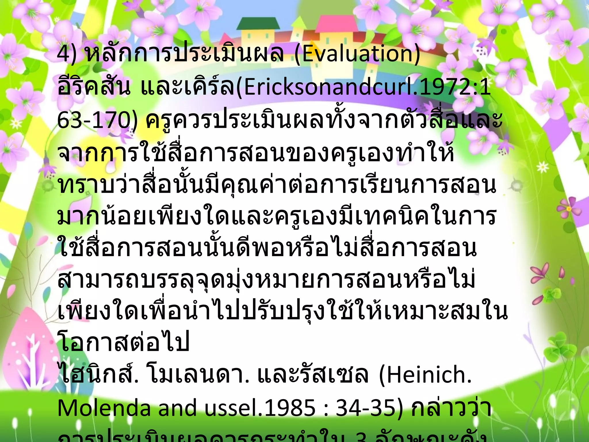 4)  หลักการประเมินผล  ( Evaluation) อีริคสัน และเคิร์ล ( Ericksonandcurl.1972:163-170)  ครูควรประเมินผลทั้งจากตัวสื่อและจากการใช้สื่อการสอนของครูเองทำให้ทราบว่าสื่อนั้นมีคุณค่าต่อการเรียนการสอนมากน้อยเพียงใดและครูเองมีเทคนิคในการใช้สื่อการสอนนั้นดีพอหรือไม่สื่อการสอนสามารถบรรลุจุดมุ่งหมายการสอนหรือไม่เพียงใดเพื่อนำไปปรับปรุงใช้ให้เหมาะสมในโอกาสต่อไป ไฮนิกส์ .  โมเลนดา .  และรัสเซล  ( Heinich. Molenda and ussel.1985 : 34-35)  กล่าวว่า การประเมินผลควรกระทำใน  3  ลักษณะดังต่อไปนี้ 