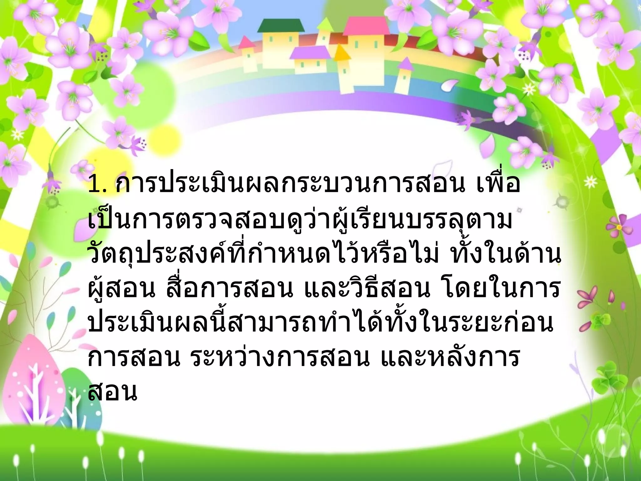 1.  การประเมินผลกระบวนการสอน เพื่อเป็นการตรวจสอบดูว่าผู้เรียนบรรลุตามวัตถุประสงค์ที่กำหนดไว้หรือไม่ ทั้งในด้านผู้สอน สื่อการสอน และวิธีสอน โดยในการประเมินผลนี้สามารถทำได้ทั้งในระยะก่อนการสอน ระหว่างการสอน และหลังการสอน 