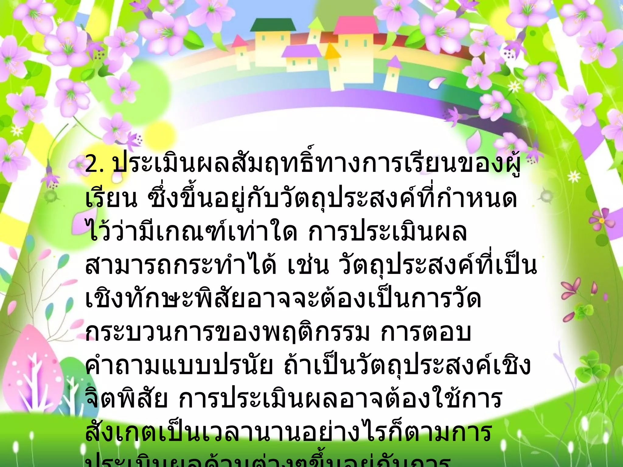 2.  ประเมินผลสัมฤทธิ์ทางการเรียนของผู้เรียน ซึ่งขึ้นอยู่กับวัตถุประสงค์ที่กำหนดไว้ว่ามีเกณฑ์เท่าใด การประเมินผลสามารถกระทำได้ เช่น วัตถุประสงค์ที่เป็นเชิงทักษะพิสัยอาจจะต้องเป็นการวัดกระบวนการของพฤติกรรม การตอบคำถามแบบปรนัย ถ้าเป็นวัตถุประสงค์เชิงจิตพิสัย การประเมินผลอาจต้องใช้การสังเกตเป็นเวลานานอย่างไรก็ตามการประเมินผลด้านต่างๆขึ้นอยู่กับการออกแบบและการวางแผนการสอนให้ตรงกับวัตถุประสงค์ที่กำหนดไว้ 