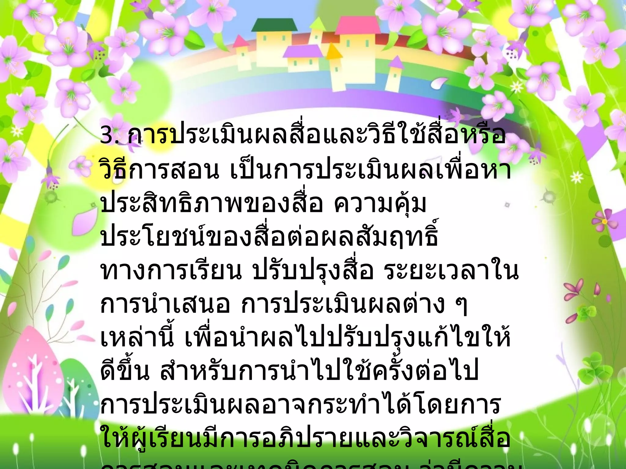 3.  การประเมินผลสื่อและวิธีใช้สื่อหรือวิธีการสอน เป็นการประเมินผลเพื่อหาประสิทธิภาพของสื่อ ความคุ้มประโยชน์ของสื่อต่อผลสัมฤทธิ์ทางการเรียน ปรับปรุงสื่อ ระยะเวลาในการนำเสนอ การประเมินผลต่าง ๆ เหล่านี้ เพื่อนำผลไปปรับปรุงแก้ไขให้ดีขึ้น สำหรับการนำไปใช้ครั้งต่อไป การประเมินผลอาจกระทำได้โดยการให้ผู้เรียนมีการอภิปรายและวิจารณ์สื่อการสอนและเทคนิคการสอน ว่ามีความเหมาะสมมากน้อยเพียงใด 