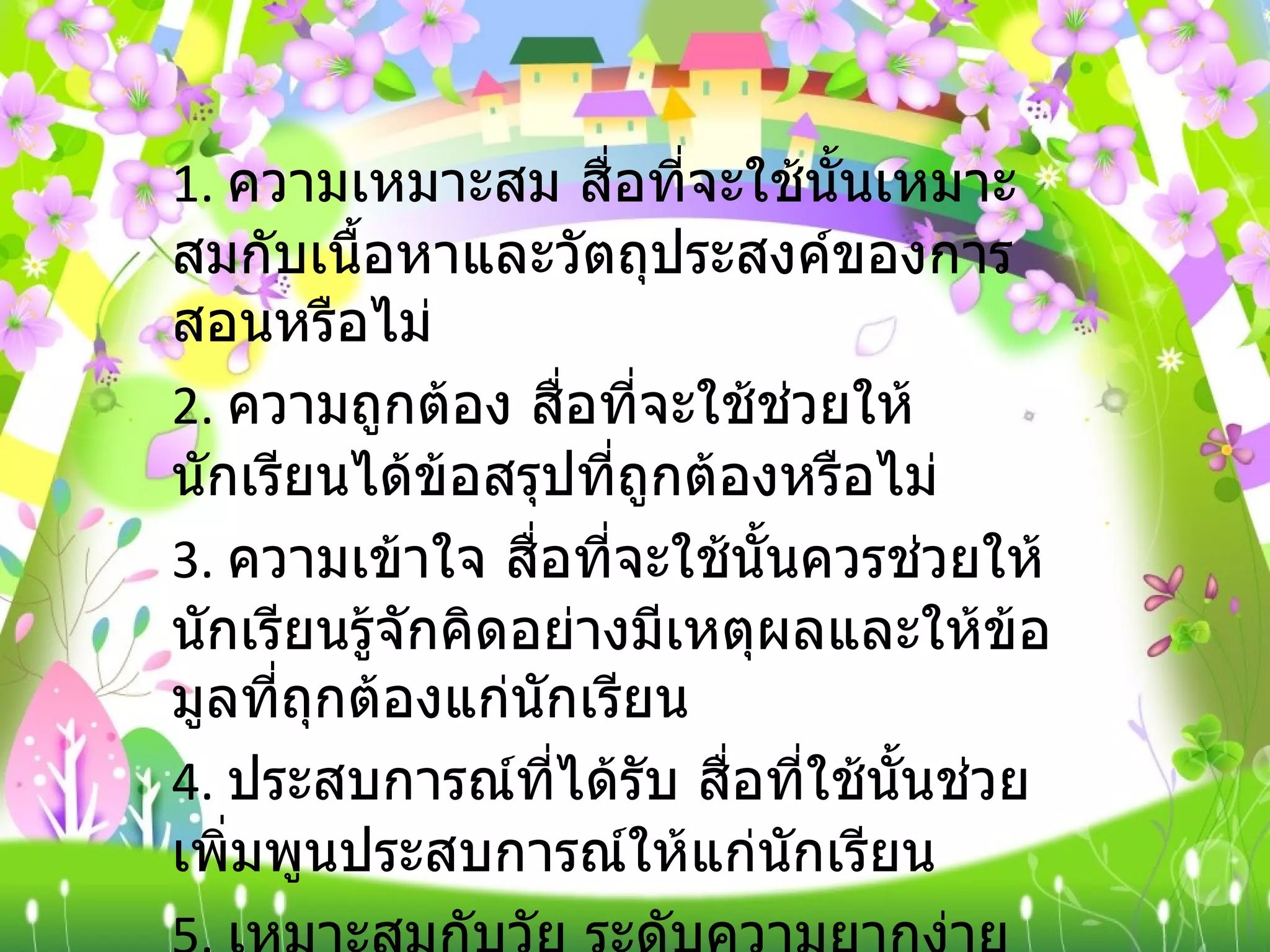 1.  ความเหมาะสม สื่อที่จะใช้นั้นเหมาะสมกับเนื้อหาและวัตถุประสงค์ของการสอนหรือไม่ 2.  ความถูกต้อง สื่อที่จะใช้ช่วยให้นักเรียนได้ข้อสรุปที่ถูกต้องหรือไม่ 3.  ความเข้าใจ สื่อที่จะใช้นั้นควรช่วยให้นักเรียนรู้จักคิดอย่างมีเหตุผลและให้ข้อมูลที่ถุกต้องแก่นักเรียน 4.  ประสบการณ์ที่ได้รับ สื่อที่ใช้นั้นช่วยเพิ่มพูนประสบการณ์ให้แก่นักเรียน 5.  เหมาะสมกับวัย ระดับความยากง่ายของเนื้อหาที่บรรจุอยู่ในสื่อชนิดนั้น ๆ เหมาะสมกับระดับความสามารถ ความ สนใจ และความต้องการของนักเรียนหรือไม่  