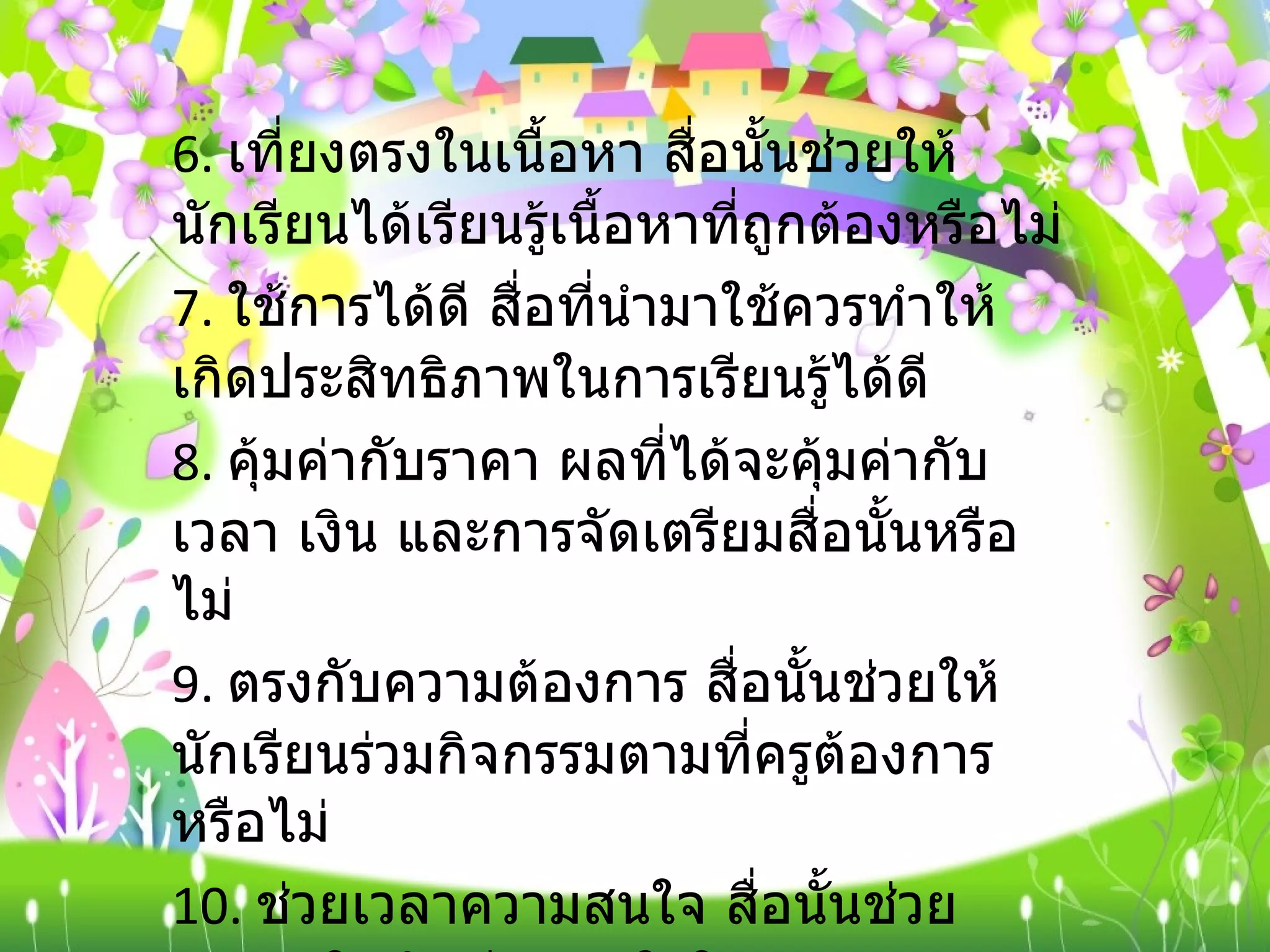 6.  เที่ยงตรงในเนื้อหา สื่อนั้นช่วยให้นักเรียนได้เรียนรู้เนื้อหาที่ถูกต้องหรือไม่ 7.  ใช้การได้ดี สื่อที่นำมาใช้ควรทำให้เกิดประสิทธิภาพในการเรียนรู้ได้ดี 8.  คุ้มค่ากับราคา ผลที่ได้จะคุ้มค่ากับเวลา เงิน และการจัดเตรียมสื่อนั้นหรือไม่ 9.  ตรงกับความต้องการ สื่อนั้นช่วยให้นักเรียนร่วมกิจกรรมตามที่ครูต้องการหรือไม่ 10.  ช่วยเวลาความสนใจ สื่อนั้นช่วยกระตุ้นให้นักเรียนสนใจในช่วงเวลานานพอสมควรหรือไม่ 