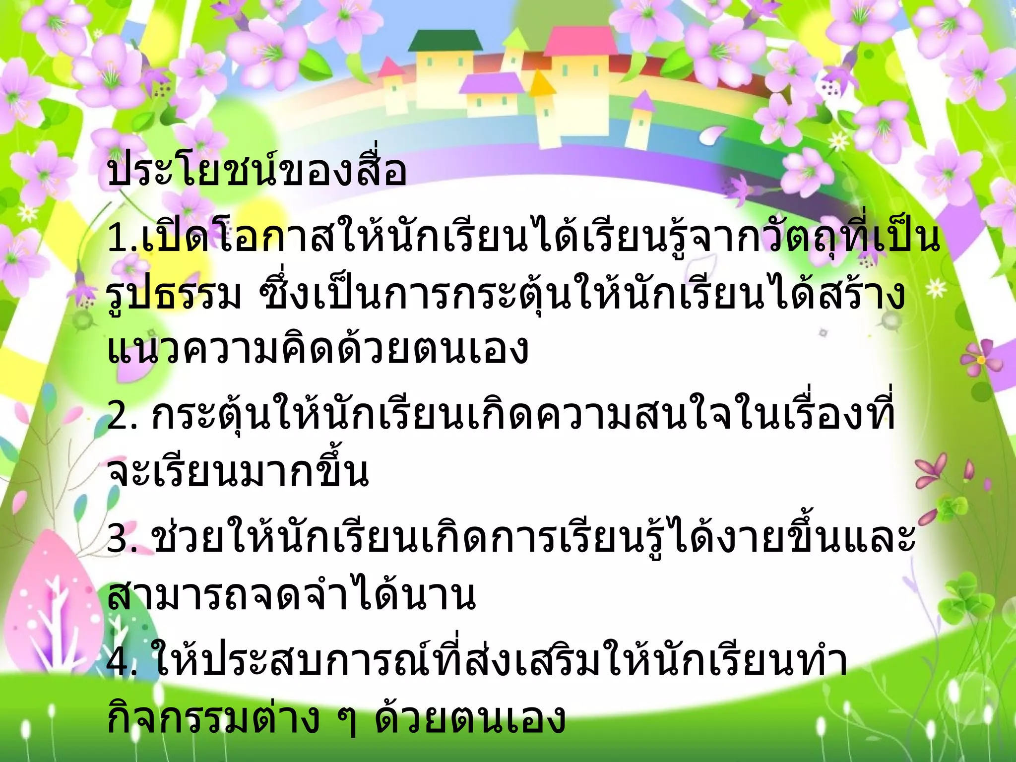 ประโยชน์ของสื่อ  1. เปิดโอกาสให้นักเรียนได้เรียนรู้จากวัตถุที่เป็นรูปธรรม ซึ่งเป็นการกระตุ้นให้นักเรียนได้สร้างแนวความคิดด้วยตนเอง  2.  กระตุ้นให้นักเรียนเกิดความสนใจในเรื่องที่จะเรียนมากขึ้น  3.  ช่วยให้นักเรียนเกิดการเรียนรู้ได้งายขึ้นและสามารถจดจำได้นาน  4.  ให้ประสบการณ์ที่ส่งเสริมให้นักเรียนทำกิจกรรมต่าง ๆ ด้วยตนเอง  5.  นำประสบการณ์นอกห้องเรียนมาให้นักเรียนศึกษาในห้องเรียนได้ 