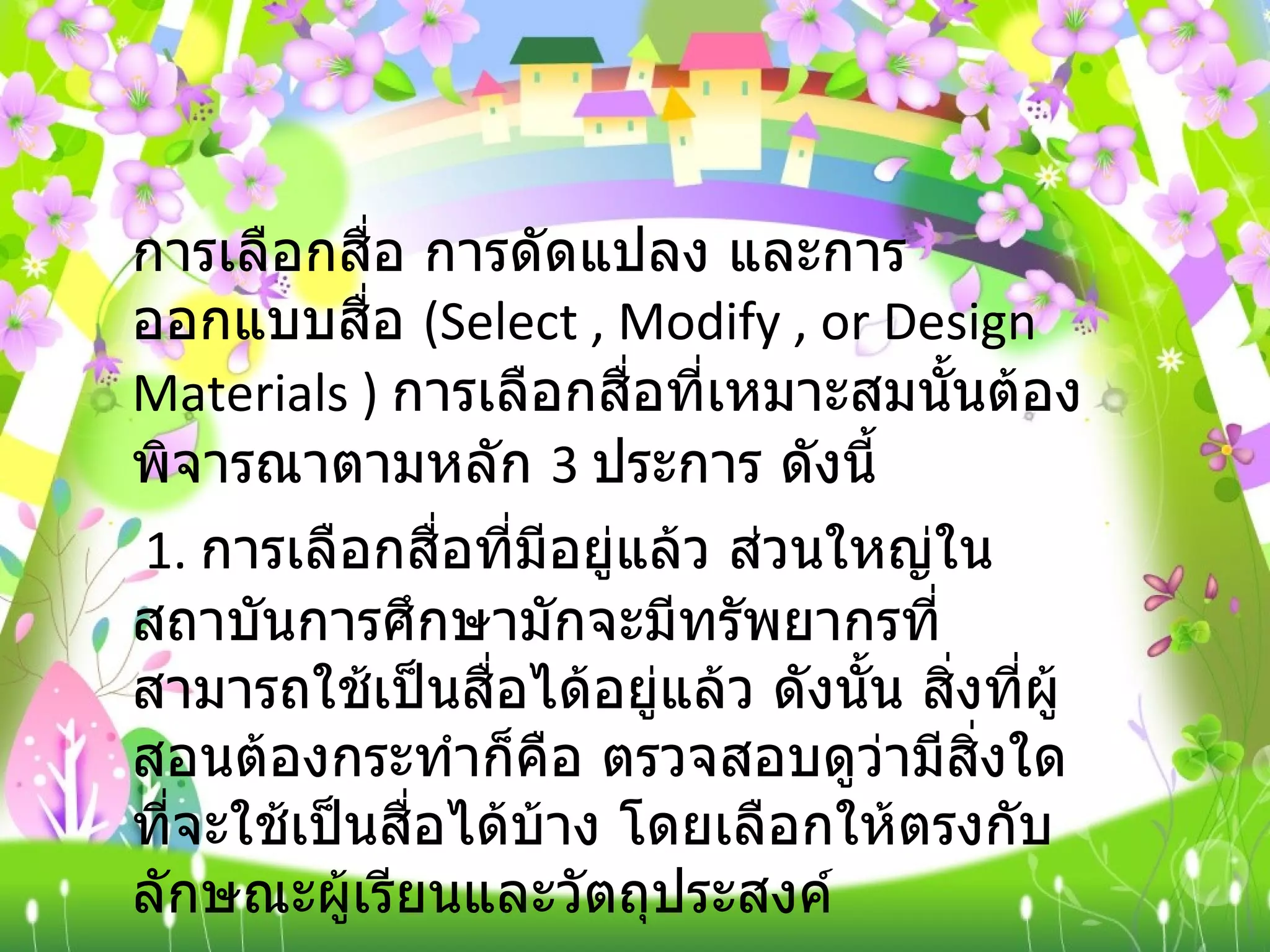 การเลือกสื่อ การดัดแปลง และการออกแบบสื่อ  ( Select , Modify , or Design Materials )  การเลือกสื่อที่เหมาะสมนั้นต้องพิจารณาตามหลัก  3  ประการ ดังนี้ 1.  การเลือกสื่อที่มีอยู่แล้ว ส่วนใหญ่ในสถาบันการศึกษามักจะมีทรัพยากรที่สามารถใช้เป็นสื่อได้อยู่แล้ว ดังนั้น สิ่งที่ผู้สอนต้องกระทำก็คือ ตรวจสอบดูว่ามีสิ่งใดที่จะใช้เป็นสื่อได้บ้าง โดยเลือกให้ตรงกับลักษณะผู้เรียนและวัตถุประสงค์ 