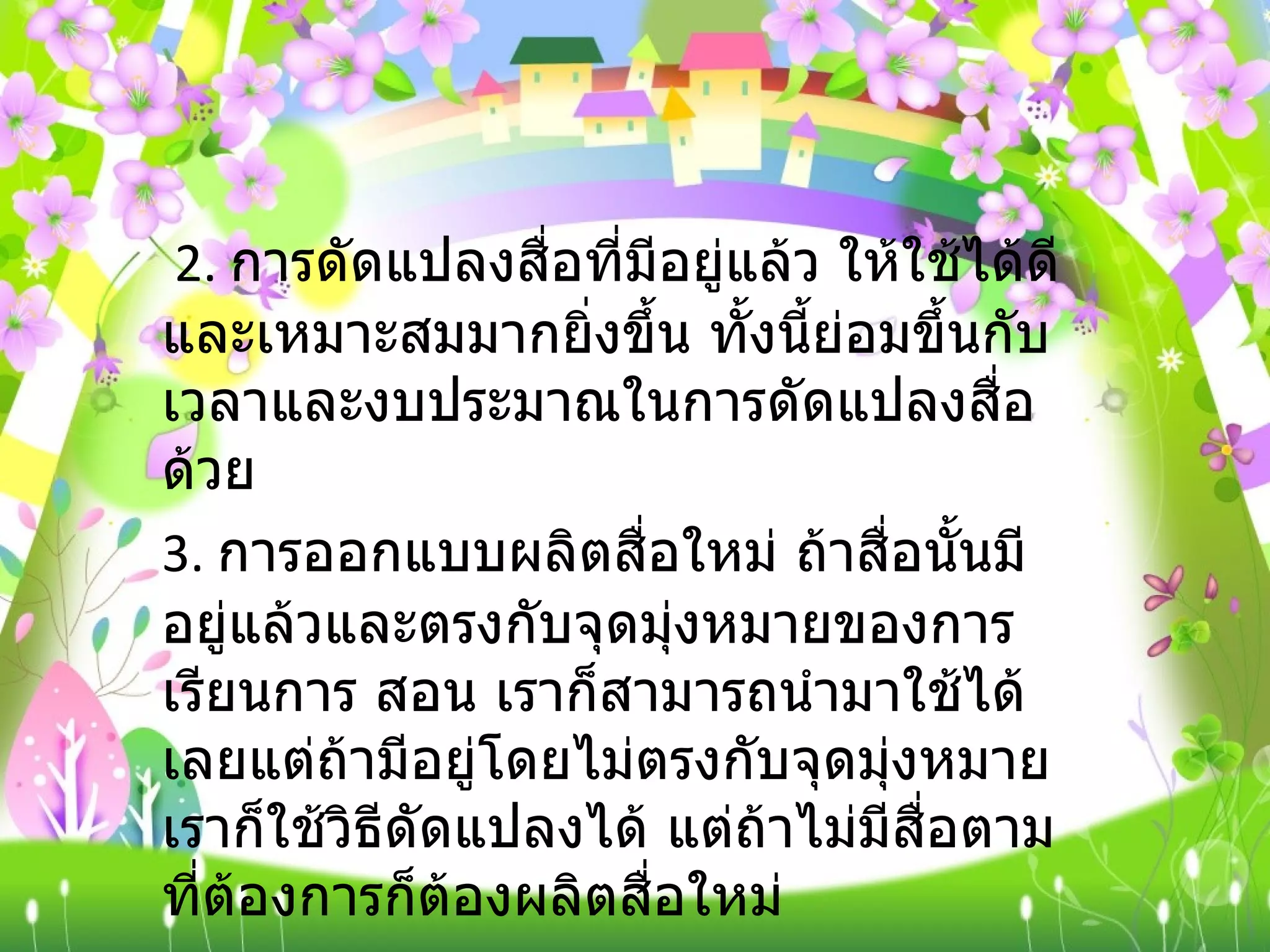  2.  การดัดแปลงสื่อที่มีอยู่แล้ว ให้ใช้ได้ดีและเหมาะสมมากยิ่งขึ้น ทั้งนี้ย่อมขึ้นกับเวลาและงบประมาณในการดัดแปลงสื่อด้วย  3.  การออกแบบผลิตสื่อใหม่ ถ้าสื่อนั้นมีอยู่แล้วและตรงกับจุดมุ่งหมายของการเรียนการ สอน เราก็สามารถนำมาใช้ได้เลยแต่ถ้ามีอยู่โดยไม่ตรงกับจุดมุ่งหมายเราก็ใช้วิธีดัดแปลงได้ แต่ถ้าไม่มีสื่อตามที่ต้องการก็ต้องผลิตสื่อใหม่ 