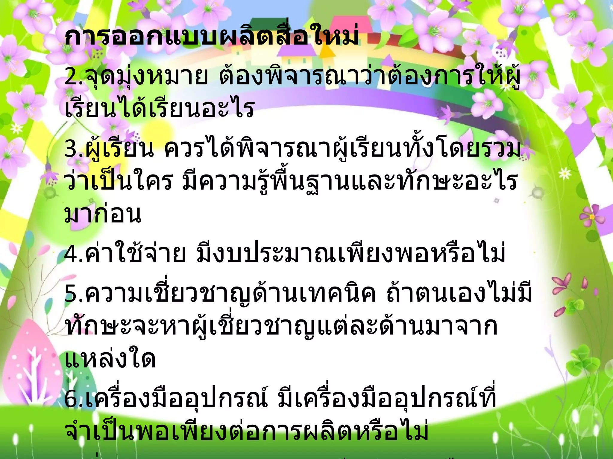 การออกแบบผลิตสื่อใหม่   จุดมุ่งหมาย ต้องพิจารณาว่าต้องการให้ผู้เรียนได้เรียนอะไร ผู้เรียน ควรได้พิจารณาผู้เรียนทั้งโดยรวมว่าเป็นใคร มีความรู้พื้นฐานและทักษะอะไรมาก่อน  ค่าใช้จ่าย มีงบประมาณเพียงพอหรือไม่  ความเชี่ยวชาญด้านเทคนิค ถ้าตนเองไม่มีทักษะจะหาผู้เชี่ยวชาญแต่ละด้านมาจากแหล่งใด  เครื่องมืออุปกรณ์ มีเครื่องมืออุปกรณ์ที่จำเป็นพอเพียงต่อการผลิตหรือไม่  สิ่งอำนวยความสะดวก มีอยู่แล้วหรือสามารถจะจัดหาอย่างไร เวลา มีเวลาพอสำหรับการออกแบบหรือไม่  