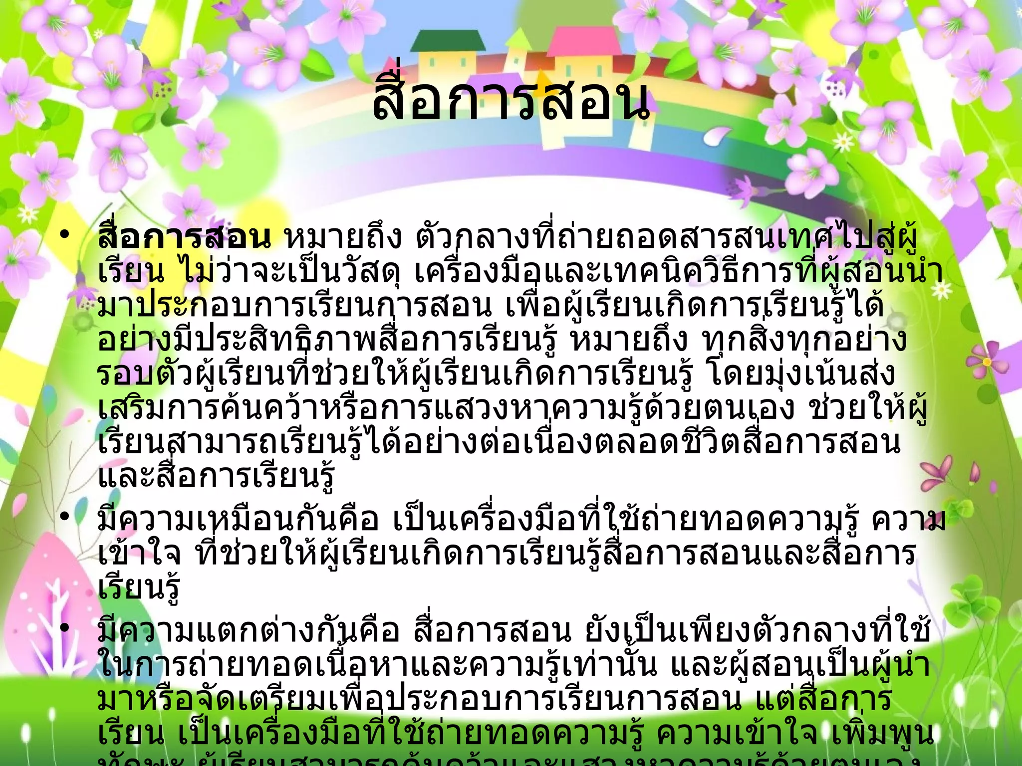 สื่อการสอน สื่อการสอน  หมายถึง ตัวกลางที่ถ่ายถอดสารสนเทศไปสู่ผู้เรียน ไม่ว่าจะเป็นวัสดุ เครื่องมือและเทคนิควิธีการที่ผู้สอนนำมาประกอบการเรียนการสอน เพื่อผู้เรียนเกิดการเรียนรู้ได้อย่างมีประสิทธิภาพสื่อการเรียนรู้ หมายถึง ทุกสิ่งทุกอย่างรอบตัวผู้เรียนที่ช่วยให้ผู้เรียนเกิดการเรียนรู้ โดยมุ่งเน้นส่งเสริมการค้นคว้าหรือการแสวงหาความรู้ด้วยตนเอง ช่วยให้ผู้เรียนสามารถเรียนรู้ได้อย่างต่อเนื่องตลอดชีวิตสื่อการสอนและสื่อการเรียนรู้  มีความเหมือนกันคือ เป็นเครื่องมือที่ใช้ถ่ายทอดความรู้ ความเข้าใจ ที่ช่วยให้ผู้เรียนเกิดการเรียนรู้สื่อการสอนและสื่อการเรียนรู้  มีความแตกต่างกันคือ สื่อการสอน ยังเป็นเพียงตัวกลางที่ใช้ในการถ่ายทอดเนื้อหาและความรู้เท่านั้น และผู้สอนเป็นผู้นำมาหรือจัดเตรียมเพื่อประกอบการเรียนการสอน แต่สื่อการเรียน เป็นเครื่องมือที่ใช้ถ่ายทอดความรู้ ความเข้าใจ เพิ่มพูนทักษะ ผู้เรียนสามารถค้นคว้าและแสวงหาความรู้ด้วยตนเอง และสามารถเรียนรู้ได้อย่างต่อเนื่องตลอดชีวิตได้ 