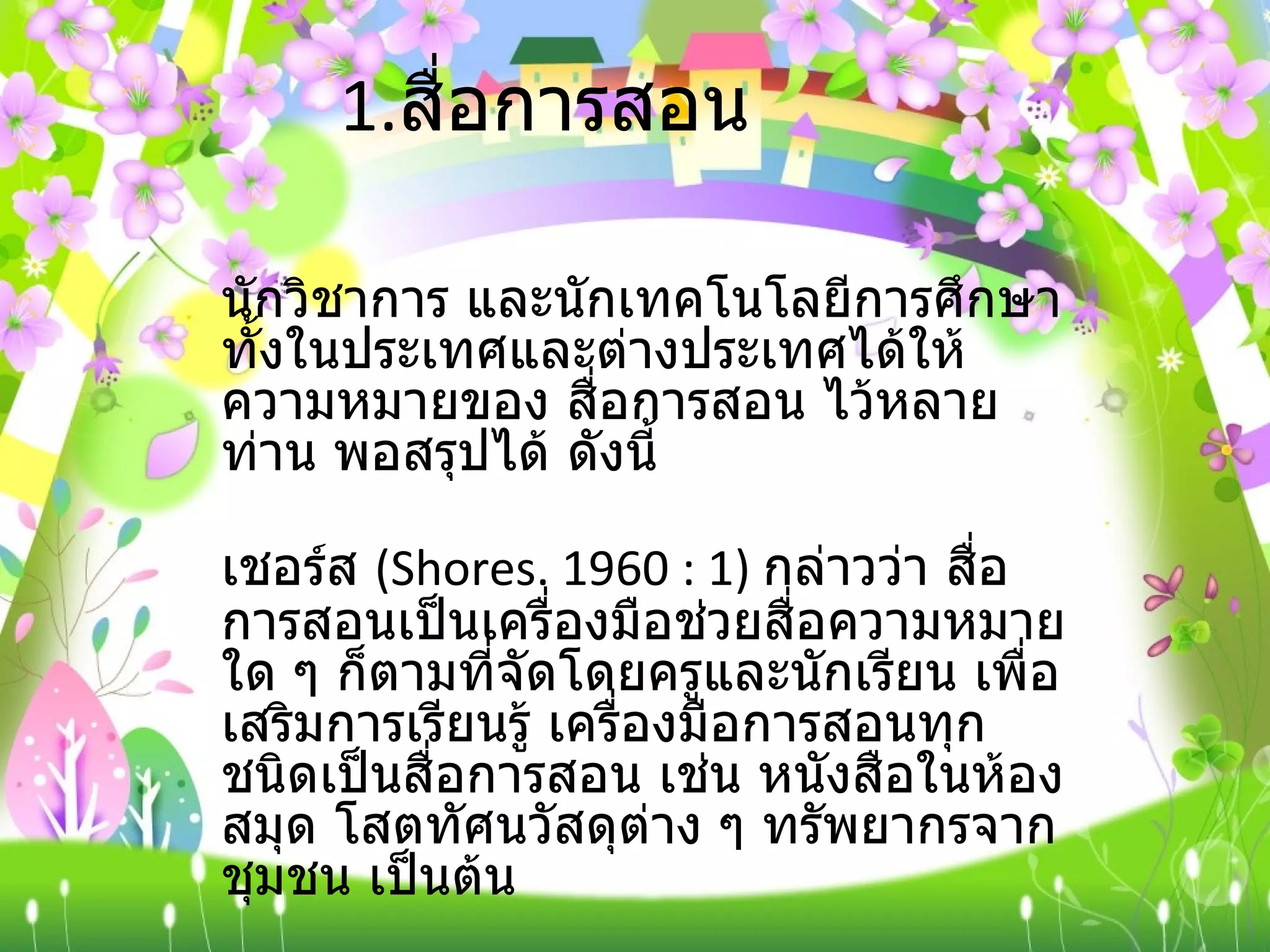 1. สื่อการสอน นักวิชาการ และนักเทคโนโลยีการศึกษา ทั้งในประเทศและต่างประเทศได้ให้ความหมายของ สื่อการสอน ไว้หลายท่าน พอสรุปได้ ดังนี้ เชอร์ส  ( Shores. 1960 : 1)  กล่าวว่า สื่อการสอนเป็นเครื่องมือช่วยสื่อความหมายใด ๆ ก็ตามที่จัดโดยครูและนักเรียน เพื่อเสริมการเรียนรู้ เครื่องมือการสอนทุกชนิดเป็นสื่อการสอน เช่น หนังสือในห้องสมุด โสตทัศนวัสดุต่าง ๆ ทรัพยากรจากชุมชน เป็นต้น 