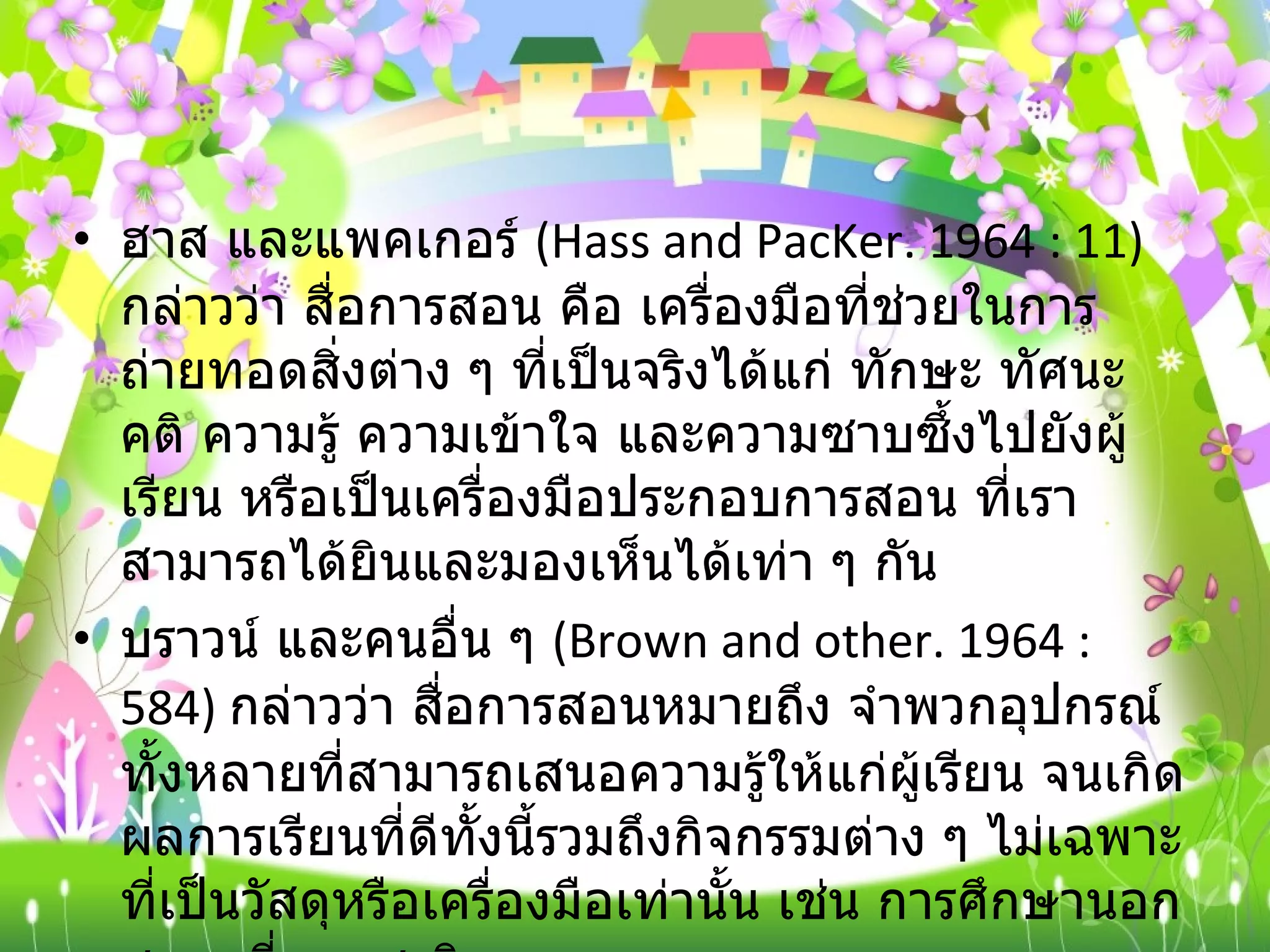 ฮาส และแพคเกอร์  ( Hass and PacKer. 1964 : 11)  กล่าวว่า สื่อการสอน คือ เครื่องมือที่ช่วยในการถ่ายทอดสิ่งต่าง ๆ ที่เป็นจริงได้แก่ ทักษะ ทัศนะคติ ความรู้ ความเข้าใจ และความซาบซึ้งไปยังผู้เรียน หรือเป็นเครื่องมือประกอบการสอน ที่เราสามารถได้ยินและมองเห็นได้เท่า ๆ กัน บราวน์ และคนอื่น ๆ  ( Brown and other. 1964 : 584)  กล่าวว่า สื่อการสอนหมายถึง จำพวกอุปกรณ์ทั้งหลายที่สามารถเสนอความรู้ให้แก่ผู้เรียน จนเกิดผลการเรียนที่ดีทั้งนี้รวมถึงกิจกรรมต่าง ๆ ไม่เฉพาะที่เป็นวัสดุหรือเครื่องมือเท่านั้น เช่น การศึกษานอกสถานที่ การสาธิต การทดลอง ตลอดจนการสัมภาษณ์ เป็นต้น 