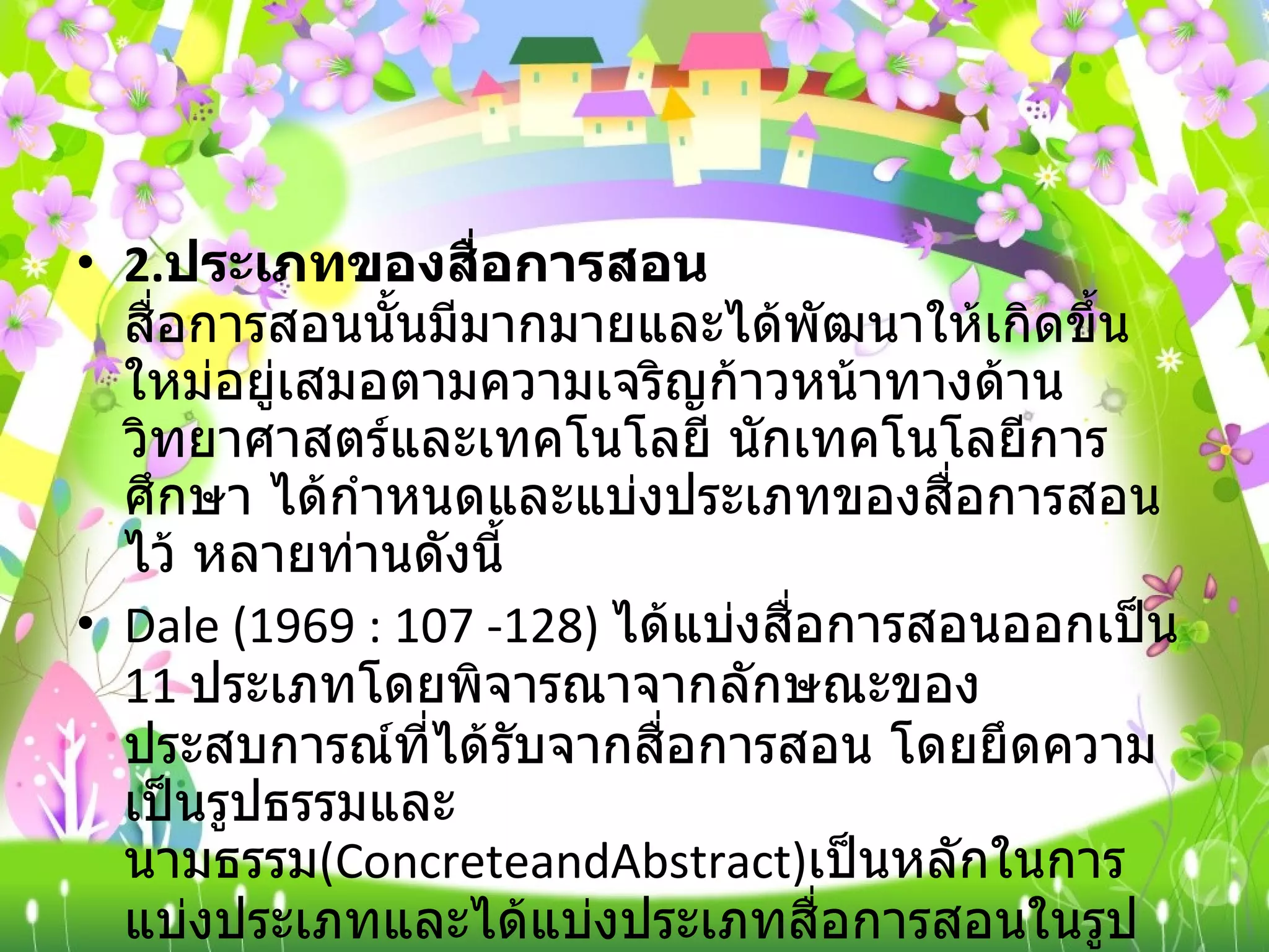 2. ประเภทของสื่อการสอน  สื่อการสอนนั้นมีมากมายและได้พัฒนาให้เกิดขึ้นใหม่อยู่เสมอตามความเจริญก้าวหน้าทางด้านวิทยาศาสตร์และเทคโนโลยี นักเทคโนโลยีการศึกษา ได้กำหนดและแบ่งประเภทของสื่อการสอนไว้ หลายท่านดังนี้ Dale (1969 : 107 -128)  ได้แบ่งสื่อการสอนออกเป็น  11  ประเภทโดยพิจารณาจากลักษณะของประสบการณ์ที่ได้รับจากสื่อการสอน โดยยึดความเป็นรูปธรรมและนามธรรม ( ConcreteandAbstract) เป็นหลักในการแบ่งประเภทและได้แบ่งประเภทสื่อการสอนในรูปกรวยประสบการณ์  ( The Cone of experience)  โดยให้สื่อที่มีความเป็นรูปธรรมมากที่สุดไปไว้ที่ฐานกรวยและสื่อที่เป็นนามธรรมน้อยที่สุดไปไว้ที่ยอดกรวย ดังนี้ 