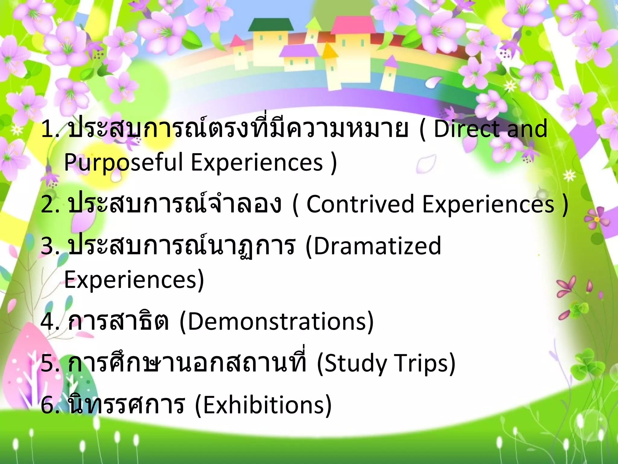 1.  ประสบการณ์ตรงที่มีความหมาย  (  Direct and Purposeful Experiences ) 2.  ประสบการณ์จำลอง  (  Contrived Experiences ) 3.  ประสบการณ์นาฏการ  ( Dramatized Experiences) 4.  การสาธิต  ( Demonstrations) 5.  การศึกษานอกสถานที่  ( Study Trips) 6.  นิทรรศการ  ( Exhibitions) 