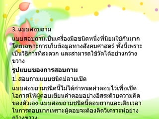 3.  แบบสอบถาม แบบสอบถามเป็นเครื่องมือชนิดหนึ่งที่นิยมใช้กันมาก โดยเฉพาะการเก็บข้อมูลทางสังคมศาสตร์ ทั้งนี้เพราะเป็นวิธีการที่สะดวก และสามารถใช้วัดได้อย่างกว้างขวาง รูปแบบของการสอบถาม 1.  สอบถามแบบชนิดปลายเปิด แบบสอบถามชนิดนี้ไม่ได้กำหนดคำตอบไว้เพื่อเปิดโอกาสให้ผู้ตอบเขียนคำตอบอย่างอิสระด้วยความคิดของตัวเอง แบบสอบถามชนิดนี้ตอบยากและเสียเวลาในการตอบมากเพราะผู้ตอบจะต้องคิดวิเคราะห์อย่างกว้างขวาง   