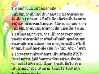 2.  สอบถามแบบชนิดปลายปิด แบบสอบถามชนิดนี้ประกอบด้วย ข้อคำถามและตัวเลือก  (  คำตอบ  )  ซึ่งตัวเลือกนี้สร้างขึ้นโดยคาดว่าผู้ตอบ สามารถเลือกตอบ ได้ตามความต้องการ แบบสอบถามชนิดปลายทางปิด แบ่งเป็น  4  แบบ 2.1  แบบสอบถามรายการ เป็นการสร้างรายการของข้อคำถามที่เกี่ยวหรือสัมพันธ์กับคุณลักษณะของพฤติกรรม แต่ละรายการจะถูกประเมิน หรือชี้คำตอบในแง่ใดแง่หนึ่ง เช่น มี  -  ไม่มี จริง  -  ไม่จริง 2.2  มาตราส่วนประมาณค่า เป็นเครื่องมือที่ใช้ในประเมินการปฎิบัติกิจกรรม ทักษะต่างๆ มีระดับความเข้มให้พิจารณาตั้งแต่  3  ระดับขึ้นไป เช่น เห็นด้วยอย่างยิ่ง เห็นด้วย ไม่แน่ใจ ไม่เห็นใจ ไม่เห็นด้วยอย่างยิ่ง 