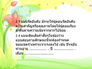 2.3  แบบจัดอันดับ มักจะให้ผู้ตอบจัดอันดับความสำคัญหรือคุณภาพโดยให้ผู้ตอบเรียงลำดับตามความเข้มจากมากไปน้อย 2.4  แบบเติมเต็มคำสั้นๆในช่องว่าง แบบสอบถามลักษณะนี้จะต้องกำหนดขอบเขตจำเพราะเจาะจงลงไป เช่น ปัจจุบันท่านอายุ  ………………  ..  ปี  …………………  .  เดือน  ………………………… 