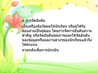 4.  การจัดอันดับ เป็นเครื่องมือวัดผลให้นักเรียน หรือผู้ได้รับสอบถามเป็นผู้ตอบ โดยการจัดการอันดับความสำคัญ หรือจัดอันดับคุณภาพและใช้จัดอันดับของข้อมูลหรือผลงานต่างๆของนักเรียนแล้วจึงได้คะแนน ภายหลังเพื่อการประเมิน   