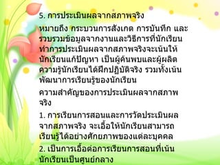 5.  การประเมินผลจากสภาพจริง หมายถึง กระบวนการสังเกต การบันทึก และรวบรวมข้อมูลจากงานและวิธีการที่นักเรียนทำการประเมินผลจากสภาพจริงจะเน้นให้นักเรียนแก้ปัญหา เป็นผู้ค้นพบและผู้ผลิตความรู้นักเรียนได้ฝึกปฏิบัติจริง รวมทั้งเน้นพัฒนาการเรียนรู้ของนักเรียน ความสำคัญของการประเมินผลจากสภาพจริง 1.  การเรียนการสอนและการวัดประเมินผลจากสภาพจริง จะเอื้อให้นักเรียนสามารถเรียนรู้ได้อย่างศักยภาพของแต่ละบุคคล 2.  เป็นการเอื้อต่อการเรียนการสอนที่เน้นนักเรียนเป็นศูนย์กลาง     3.  เป็นการเน้นให้นักเรียนได้สร้างงาน 4.  เป็นการผสมผสานให้กิจกรรมการเรียนรู้และประเมินผล 5.  เป็นการลดภาระงานซ่อมเสริมของครู 