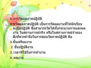 6.  การวัดผลภาคปฏิบัติ การวัดผลภาคปฏิบัติ เป็นการวัดผลงานที่ให้นักเรียนลงมือปฏิบัติ ซึ่งสามารถวัดได้ทั้งกระบวนการและผลงาน ในสถานการณ์จริง หรือในสถานการณ์จำลอง สิ่งที่ควรคำนึงในการสอบวัดภาคปฏิบัติ คือ ขั้นเตรียมงาน 2.  ขั้นปฏิบัติงาน 3.  เวลาที่ใช้ในการทำงาน  4.  ผลงาน 