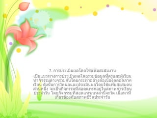 7.  การประเมินผลโดยใช้แฟ้มสะสมงาน เป็นแนวทางการประเมินผลโดยรวมข้อมูลที่ครูและผู้เรียนทำกิจรรมต่างๆร่วมกันโดยกระทำอย่างต่อเนื่องตลอดภาคเรียน ดังนั้นการวัดผลและประเมินผลโดยใช้แฟ้มสะสมตนส่วนหนึ่ง จะเป็นกิจกรรมที่สอดแทรกอยู่ในสภาพการเรียนประจำวัน โดยกิจกรรมที่สอดแทรกเหล่านี้จะวัด เนื้อหาที่เกี่ยวข้องกับสภาพชีวิตประจำวัน 
