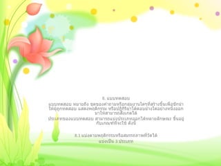 8.  แบบทดสอบ แบบทดสอบ หมายถึง ชุดของคำถามหรือกลุ่มงานใดๆที่สร้างขึ้นเพื่อชักนำให้ผู้ถูกทดสอบ แสดงพฤติกรรม หรือปฎิกิริยาโต้ตอบย่างใดอย่างหนึ่งออกมาให้สามารถสังเกตได้ ประเภทของแบบทดสอบ สามารถแบ่งประเภทออกได้หลายลักษณะ ขึ้นอยู่กับเกณฑ์ที่จะใช้ ดังนี้   8.1  แบ่งตามพฤติกรรมหรือสมรรถภาพที่วัดได้ แบ่งเป็น  3  ประเภท 