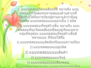 1.  แบบทดสอบวัดผลสัมฤทธิ์ หมายถึง แบบทดสอบที่วัดสมรรถภาพสมองด้านต่างๆที่นักเรียนได้รับการเรียนรู้ผ่านมาแล้วว่ามีอยู่เท่าใด แบบทดสอบแบ่งออกเป็น  2  ชนิด 1.1)  แบบทดสอบที่ครูสร้างขึ้น หมายถึง แบบทดสอบที่มุ่งวัดผลสัมฤทธิ์ของผู้เรียนเฉพาะกลุ่มที่ครูสอน แบบทดสอบที่ครูสร้างขึ้นมีหลายแบบ ที่นิยมใช้คือ 1)  แบบทดสอบแบบอัตนัยหรือแบบความเรียง 2)  แบบทดสอบแบบถูกผิด   3)  แบบทดสอบแบบเติมคำ 4)  แบบทดสอบแบบจับคู่ 5)  แบบทดสอบแบบเลือกตอบ 1.2)  แบบทดสอบมาตรฐานหมายถึง แบบทดสอบที่มุ่งวัดผลสัมฤทธิ์มีจุดมุ่งหมายเพื่อเปรียบเทียบคุณภาพต่างๆของนักเรียนที่ต่างกลุ่มกัน เช่น แบบทกสอบมาตรฐานระดับชาติ 
