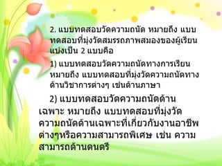 2.  แบบทดสอบวัดความถนัด หมายถึง แบบทดสอบที่มุ่งวัดสมรรถภาพสมองของผู้เรียนแบ่งเป็น  2  แบบคือ 1)  แบบทดสอบวัดความถนัดทางการเรียน หมายถึง แบบทดสอบที่มุ่งวัดความถนัดทางด้านวิชาการต่างๆ เช่นด้านภาษา     2)  แบบทดสอบวัดความถนัดด้านเฉพาะ หมายถึง แบบทดสอบที่มุ่งวัดความถนัดด้านเฉพาะที่เกี่ยวกับงานอาชีพต่างๆหรือความสามารถพิเศษ เช่น ความสามารถด้านดนตรี 