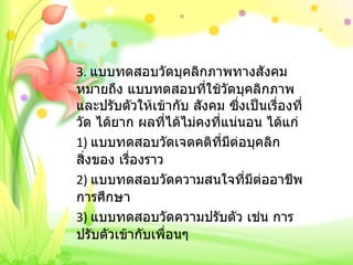 3.  แบบทดสอบวัดบุคลิกภาพทางสังคม หมายถึง แบบทดสอบที่ใช้วัดบุคลิกภาพและปรับตัวให้เข้ากับ สังคม ซึ่งเป็นเรื่องที่วัด ได้ยาก ผลที่ได้ไม่คงที่แน่นอน ได้แก่ 1)  แบบทดสอบวัดเจตคติที่มีต่อบุคลิก สิ่งของ เรื่องราว 2)  แบบทดสอบวัดความสนใจที่มีต่ออาชีพ การศึกษา 3)  แบบทดสอบวัดความปรับตัว เช่น การปรับตัวเข้ากับเพื่อนๆ   