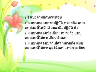 8.2  แบ่งตามลักษณะตอบ 1)  แบบทดสอบภาคปฏิบัติ หมายถึง แบบทดสอบที่ให้นักเรียนลงมือปฏิบัติจริง 2)  แบบทดสอบข้อเขียน หมายถึง แบบทดสอบที่ใช้การเขียนคำตอบ 3)  แบบทดสอบปากเปล่า หมายถึง แบบทดสอบที่ใช้การพูดโต้ตอบแทนการเขียน 