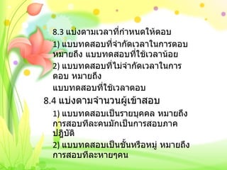 8.3  แบ่งตามเวลาที่กำหนดให้ตอบ 1)  แบบทดสอบที่จำกัดเวลาในการตอบ หมายถึง แบบทดสอบที่ใช้เวลาน้อย 2)  แบบทดสอบที่ไม่จำกัดเวลาในการตอบ หมายถึง แบบทดสอบที่ใช้เวลาตอบ   8.4  แบ่งตามจำนวนผู้เข้าสอบ 1)  แบบทดสอบเป็นรายบุคคล หมายถึง การสอบทีละคนมักเป็นการสอบภาคปฎิบัติ 2)  แบบทดสอบเป็นชั้นหรือหมู่ หมายถึง การสอบทีละหายๆคน 