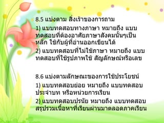 8.5  แบ่งตาม สิ่งเร้าของการถาม 1)  แบบทดสอบทางภาษา หมายถึง แบบทดสอบที่ต้องอาศัยภาษาสังคมนั้นๆเป็นหลัก ใช้กับผู้ที่อ่านออกเขียนได้ 2)  แบบทดสอบที่ไม่ใช้ภาษา หมายถึง แบบทดสอบที่ใช้รูปภาพใช้ สัญลักษณ์หรือเลข   8.6  แบ่งตามลักษณะของการใช้ประโยชน์ 1)  แบบทดสอบย่อย หมายถึง แบบทดสอบประจำบท หรือหน่วยการเรียน 2)  แบบทดสอบปรนัย หมายถึง แบบทดสอบสรุปรวมเนื้อหาที่เรียนผ่านมาตลอดภาคเรียน 