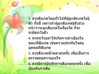 3.  ควรสังเกตโดยทั่วไปที่ผู้ถูกสังเกตไม่รู้ตัว ทั้งนี้ เพราะถ้าผู้ถูกสังเกตรู้ตัวล่วงหน้าว่าจะถูกสังเกตในเรื่องใด ก็จะระมัดระวังตัว 4.  ควรระวังอย่าให้เกิดการลำเอียงในขณะที่สังเกต เช่นความประทับใจต่อบุคคลที่สังเกต 5.  ควรสังเกตซ้ำหลายๆครั้ง เพื่อเป็นการตรวจสอบความแน่ใจ 6.  ควรมีการบันทึกการสังเกตทุกครั้ง เพื่อป้องกันการลืม 