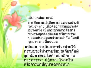 10.  การสัมภาษณ์ การสัมภาษณ์เป็นการสนทนาอย่างมีจุดมุ่งหมาย เพื่อต้องการผลอย่างใดอย่างหนึ่ง เป็นกระบวนการสื่อสารระหว่างบุคคลสองคน หรือระหว่างบุคคลกับกลุ่มคนจำนวนจำกัด โดยมีจุดมุ่งหมายที่แน่นอน   แน่นอน การสัมภาษณ์จะช่วยให้ทราบช่วยให้ทราบข้อมูลเกี่ยวกับผู้ถูก สัมภาษณ์ ในด้านบุคลิกภาพท่วงทาวาจา ปฏิภาณ ไหวพริบ หรือการแก้ปัญหาเฉพาะหน้า 