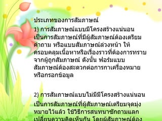 ประเภทของการสัมภาษณ์ 1)  การสัมภาษณ์แบบมีโครงสร้างแน่นอนเป็นการสัมภาษณ์ที่มีผู้สัมภาษณ์ต้องเตรียมคำถาม หรือแบบสัมภาษณ์ล่วงหน้า ให้ครอบคลุมเนื้อหาหรือเรื่องราวที่ต้องการทราบจากผู้ถูกสัมภาษณ์ ดังนั้น ฟอร์มแบบสัมภาษณ์ต้องสะดวกต่อการกาเครื่องหมายหรือกรอกข้อมูล   2)  การสัมภาษณ์แบบไม่มีมีโครงสร้างแน่นอน เป็นการสัมภาษณ์ที่ผู้สัมภาษณ์เตรียมจุดมุ่งหมายไว้แล้ว ใช้วิธีการสนทนาซักถามแลกเปลี่ยนความคิดเห็นกัน โดยผู้สัมภาษณ์ต้องพยายามให้ผู้ถูกสัมภาษณ์แสดงความรู้สึกนึกคิดของตนเองออกมา 