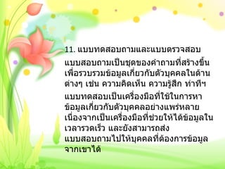 11.  แบบทดสอบถามและแบบตรวจสอบ แบบสอบถามเป็นชุดของคำถามที่สร้างขึ้นเพื่อรวบรวมข้อมูลเกี่ยวกับตัวบุคคลในด้านต่างๆ เช่น ความคิดเห็น ความรู้สึก ท่าทีฯ แบบทดสอบเป็นเครื่องมือที่ใช้ในการหาข้อมูลเกี่ยวกับตัวบุคคลอย่างแพร่หลายเนื่องจากเป็นเครื่องมือที่ช่วยให้ได้ข้อมูลในเวลารวดเร็ว และยังสามารถส่งแบบสอบถามไปให้บุคคลที่ต้องการข้อมูลจากเขาได้ 