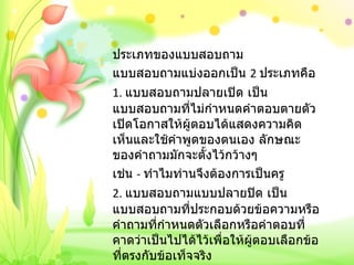 ประเภทของแบบสอบถาม แบบสอบถามแบ่งออกเป็น  2  ประเภทคือ 1.  แบบสอบถามปลายเปิด เป็นแบบสอบถามที่ไม่กำหนดคำตอบตายตัว เปิดโอกาสให้ผู้ตอบได้แสดงความคิดเห็นและใช้คำพูดของตนเอง ลักษณะของคำถามมักจะตั้งไว้กว้างๆ เช่น  -  ทำไมท่านจึงต้องการเป็นครู 2.  แบบสอบถามแบบปลายปิด เป็นแบบสอบถามที่ประกอบด้วยข้อความหรือคำถามที่กำหนดตัวเลือกหรือคำตอบที่คาดว่าเป็นไปได้ไว้เพื่อให้ผู้ตอบเลือกข้อที่ตรงกับข้อเท็จจริง   