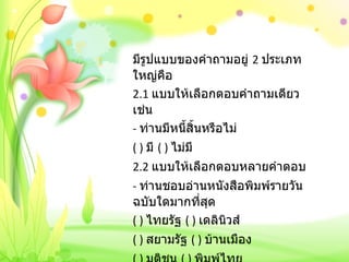 มีรูปแบบของคำถามอยู่  2  ประเภทใหญ่คือ 2.1  แบบให้เลือกตอบคำถามเดียว เช่น -  ท่านมีหนี้สิ้นหรือไม่ ( )  มี  ( )  ไม่มี 2.2  แบบให้เลือกตอบหลายคำตอบ -  ท่านชอบอ่านหนังสือพิมพ์รายวันฉบับใดมากที่สุด ( )  ไทยรัฐ  ( )  เดลินิวส์ ( )  สยามรัฐ  ( )  บ้านเมือง ( )  มติชน  ( )  พิมพ์ไทย 