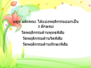 บลูม และคณะ ได้แบ่งพฤติกรรมออกเป็น  3  ลักษณะ วัดพฤติกรรมด้านพุทธพิสัย   วัดพฤติกรรมด้านจิตพิสัย   วัดพฤติกรรมด้านทักษะพิสัย 