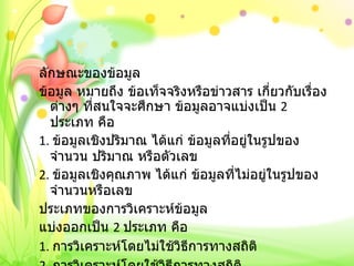 ลักษณะของข้อมูล ข้อมูล หมายถึง ข้อเท็จจริงหรือข่าวสาร เกี่ยวกับเรื่องต่างๆ ที่สนใจจะศึกษา ข้อมูลอาจแบ่งเป็น  2  ประเภท คือ 1.  ข้อมูลเชิงปริมาณ ได้แก่ ข้อมูลที่อยู่ในรูปของจำนวน ปริมาณ หรือตัวเลข 2.  ข้อมูลเชิงคุณภาพ ได้แก่ ข้อมูลที่ไม่อยู่ในรูปของจำนวนหรือเลข ประเภทของการวิเคราะห์ข้อมูล แบ่งออกเป็น  2  ประเภท คือ 1.  การวิเคราะห์โดยไม่ใช้วิธีการทางสถิติ 2.  การวิเคราะห์โดยใช้วิธีการทางสถิติ 
